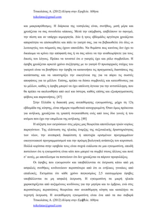 Τσικολάτας Α. (2012) Κύηση στην Εφηβεία. Αθήνα
tsikolatas@gmail.com
και μακροπρόθεσμες. Η διάρκεια της νοσηλείας είναι, συνήθως, μισή μέρα και
χρειάζεται να σας συνοδεύει κάποιος. Μετά την επέμβαση, επιβλέπουν το σφυγμό,
την πίεση και αν υπάρχει αιμορραγία. Δύο ή τρεις εβδομάδες αργότερα χρειάζεται
απαραίτητα να επισκεφθείτε και πάλι το γιατρό σας, για να βεβαιωθείτε ότι όλες οι
λειτουργίες του σώματός σας έχουν επανέλθει. Να θυμάστε πως κανένας δεν έχει το
δικαίωμα να κρίνει την απόφασή σας ή να σας κάνει να την αναθεωρήσετε για τους
δικούς του λόγους. Πρέπει να τονιστεί ότι ο γιατρός έχει και ρόλο συμβούλου. Η
έφηβη χρειάζεται αρκετό χρόνο συζήτησης με το γιατρό Ο πρωταρχικός στόχος του
γιατρού είναι να βοηθήσει την έφηβη να κατανοήσει τις πραγματικές διαστάσεις της
κατάστασης και να υποστηρίξει την οικογένεια της για να πάρει τις σωστές
αποφάσεις για το μέλλον. Επίσης, πρέπει να δώσει συμβουλές και κατευθύνσεις για
το μέλλον, καθώς η έφηβη μπορεί να έχει απόλυτη άγνοια για την αντισύλληψη, που
θα πρέπει να ακολουθήσει από εκεί και ύστερα, καθώς επίσης και εξωπραγματικούς
φόβους και παρανοήσεις. [47]
Στην Ελλάδα η διακοπή μιας ανεπιθύμητης εγκυμοσύνης, μέχρι τη 12η
εβδομάδα της κύησης, είναι σήμερα νομοθετικά κατοχυρωμένη. Όταν όμως πρόκειται
για ανήλικη, χρειάζεται τη γραπτή συγκατάθεση ενός από τους δύο γονείς ή του
ατόμου που έχει την επιμέλεια της ανήλικης. [48]
Η αύξηση των εκτρώσεων στις μέρες μας θεωρείται αποτέλεσμα τριών κυρίως
παραγόντων. Της ελάττωση της ηλικίας έναρξης της σεξουαλικής δραστηριότητας
των νέων, την ανεπαρκή διαφώτιση ή αποτυχία ορισμένων προγραμμάτων
οικογενειακού προγραμματισμού και την πρώιμη βιολογική ανάπτυξη του κοριτσιού.
Πολλά κορίτσια στην εφηβεία τους είναι συχνά ευάλωτα σε μια εγκυμοσύνη, επειδή
πιστεύουν ότι η εγκυμοσύνη είναι κάτι που μπορεί να συμβεί στους άλλους και ποτέ
σ’ αυτές, με αποτέλεσμα να πιστεύουν ότι δεν χρειάζεται να πάρουν προφυλάξεις.
Οι έφηβες που εγκυμονούν και υποβάλλονται σε έκτρωση κάτω από μη
ασφαλείς συνθήκες κινδυνεύουν περισσότερο από ότι οι ενήλικες γυναίκες από
επιπλοκές. Εκτιμάται ότι κάθε χρόνο παγκοσμίως 2,5 εκατομμύρια έφηβες
υποβάλλονται σε μη ασφαλή έκτρωση. Η εγκυμοσύνη σε μικρή ηλικία
χαρακτηρίζεται από αυξημένους κινδύνους για την μητέρα και το έμβρυο, ενώ στις
περισσότερες περιπτώσεις θεωρείται σαν ανεπιθύμητη κύηση και καταλήγει σε
τεχνητή έκτρωση. Η ανεπιθύμητη εγκυμοσύνη είναι ένα από τα πιο σοβαρά
Τσικολάτας Α. (2012) Κύηση στην Εφηβεία. Αθήνα
tsikolatas@gmail.com
37
 