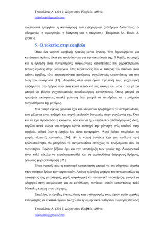 Τσικολάτας Α. (2012) Κύηση στην Εφηβεία. Αθήνα
tsikolatas@gmail.com
ανεπάρκεια τραχήλου, η καταστροφή του ενδομητρίου (σύνδρομο Asherman), οι
φλεγμονές, η αιμορραγία, η διάτρηση και η στείρωση) [Dragoman M, Davis A.
(2008)].
5. Ο τοκετός στην εφηβεία
Όταν ένα κορίτσι εφηβικής ηλικίας μείνει έγκυος, τότε δημιουργείται μια
κατάσταση κρίσης τόσο για αυτή όσο και για την οικογένειά της. Ο θυμός, οι ενοχές
και η άρνηση είναι συνηθισμένες ψυχολογικές καταστάσεις που χαρακτηρίζουν
τέτοιες κρίσεις στην οικογένεια. Στις περιπτώσεις που ο πατέρας του παιδιού είναι
επίσης έφηβος, τότε παρατηρούνται παρόμοιες ψυχολογικές καταστάσεις και στη
δική του οικογένεια [17]. Ασφαλώς όλα αυτά έχουν την δική τους ψυχολογική
επιβάρυνση στο έμβρυο που είναι κοινά αποδεκτό πως ακόμη και μέσα στην μήτρα
μπορεί να βιώσει ψυχοσωματικές ποικιλόμορφες καταστάσεις. Όπως μπορεί να
ηρεμήσει ακούγοντας απαλή μουσική έτσι μπορεί να αντιδράσει σε στενάχωρα
συναισθήματα της μητέρας.
Μια νεαρή έγκυος γυναίκα έχει και κοινωνικά προβλήματα να αντιμετωπίσει,
που μάλιστα είναι σοβαρά και συχνά επιδρούν δυσμενώς στην ψυχολογία της. Όσο
και να έχει προοδεύσει η κοινωνία, όσο και να έχει αποβάλλει οπισθοδρομικές ιδέες,
παρόλα αυτά ακόμα και σήμερα κρίνει αυστηρά την γέννηση ενός παιδιού στην
εφηβεία, ειδικά όταν η έφηβος δεν είναι παντρεμένη. Αυτό βέβαια συμβαίνει σε
μικρές κλειστές κοινωνίες [76]. Αν η νεαρή γυναίκα έχει μια απόλυτα υγιή
προσωπικότητα, θα μπορέσει να αντιμετωπίσει επιτυχώς τα προβλήματα που θα
συναντήσει. Εφόσον βέβαια έχει και την υποστήριξη των γονιών της. Διαφορετικά
είναι πολύ εύκολο να περιθωριοποιηθεί και να ακολουθήσει διάφορους δρόμους,
δρόμους χωρίς επιστροφή [25].
Είναι γεγονός πως η κοινωνική κατακραυγή μπορεί να την οδηγήσει εύκολα
στον ψεύτικο δρόμο των ναρκωτικών. Ακόμη η έφηβος μητέρα που αντιμετωπίζει τις
απαιτήσεις της μητρότητας χωρίς ψυχολογική και κοινωνική υποστήριξη, μπορεί να
οδηγηθεί στην απομόνωση και σε κατάθλιψη, συνέπεια αυτών καταστάσεις πολύ
δύσκολες και μη αναστρέψιμες.
Επιπλέον, οι έφηβες έγκυες, όπως και ο σύντροφός τους, έχουν πολύ μεγάλες
πιθανότητες να εγκαταλείψουν το σχολείο ή να μην ακολουθήσουν ανώτερες σπουδές
Τσικολάτας Α. (2012) Κύηση στην Εφηβεία. Αθήνα
tsikolatas@gmail.com
39
 