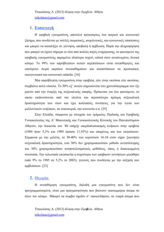 Τσικολάτας Α. (2012) Κύηση στην Εφηβεία. Αθήνα
tsikolatas@gmail.com
1. Εισαγωγή
Η εφηβική εγκυμοσύνη, αποτελεί παγκοσμίως ένα ιατρικό και κοινωνικό
ζήτημα, που συνδέεται με πολλές σωματικές, ψυχολογικές, και κοινωνικές επιπτώσεις
και μπορεί να καταλήξει σε γέννηση, αποβολή ή άμβλωση. Παρά την πληροφόρηση
που μπορεί να έχουν σήμερα οι νέοι από πολλές πηγές ενημέρωσης, το φαινόμενο της
εφηβικής εγκυμοσύνης παραμένει ιδιαίτερα συχνό, ειδικά στον ανεπτυγμένο, δυτικό
κόσμο. Το 99% των απρόβλεπτων αυτών περιπτώσεων είναι ανεπιθύμητες και
επισύρουν σειρά ακραίων συναισθημάτων και καταστάσεων σε προσωπικό,
οικογενειακό και κοινωνικό επίπεδο. [16]
Μια απρόβλεπτη εγκυμοσύνη στην εφηβεία, είτε είναι εκούσια είτε ακούσια,
συμβαίνει πολύ εύκολα. Το 50% εξ’ αυτών σημειώνεται στο χρονοδιάγραμμα των έξι
μηνών από την έναρξη της σεξουαλικής επαφής. Πρόκειται για ένα φαινόμενο, το
οποίο επιδεινώνεται από την ολοένα και περισσότερο πρώιμη σεξουαλική
δραστηριότητα των νέων και έχει πολλαπλές συνέπειες για την υγεία των
μελλοντικών ενηλίκων, τα νοικοκυριά, την κοινωνία κ.α. [35]
Στην Ελλάδα, σύμφωνα με στοιχεία του τμήματος Παιδικής και Εφηβικής
Γυναικολογίας της Α’ Μαιευτικής και Γυναικολογικής Κλινικής του Πανεπιστημίου
Αθηνών, την δεκαετία του ΄80 υπήρξε υπερδιπλασιασμός κυήσεων στην εφηβεία
(1984 ήταν 5,3% και 1989 έφτασε 11,93%) και επομένως και των εκτρώσεων.
Σύμφωνα με την μελέτη, το 30-40% των κοριτσιών 16-18 ετών είχαν ξεκινήσει
σεξουαλική δραστηριότητα, ενώ 30% δεν χρησιμοποιούσαν μέθοδο αντισύλληψης
και 30% χρησιμοποιούσαν αναποτελεσματικές μεθόδους, όπως η διακεκομμένη
συνουσία. Την τελευταία εικοσαετία η συχνότητα των εφηβικών γεννήσεων μειώθηκε
(από 9% το 1985 σε 5,2% το 2003), γεγονός που συνδέεται με την αύξηση των
αμβλώσεων. [23]
2. Θεωρία
Η ανεπιθύμητη εγκυμοσύνη, δηλαδή μια εγκυμοσύνη που δεν είναι
προγραμματισμένη, είναι μια πραγματικότητα που βιώνουν εκατομμύρια άτομα σε
όλον τον κόσμο. Μπορεί να συμβεί σχεδόν σ’ οποιονδήποτε, σε νεαρά άτομα που
Τσικολάτας Α. (2012) Κύηση στην Εφηβεία. Αθήνα
tsikolatas@gmail.com
4
 