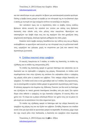 Τσικολάτας Α. (2012) Κύηση στην Εφηβεία. Αθήνα
tsikolatas@gmail.com
και σαν αποτέλεσμα να μην μπορούν να βρουν μια ικανοποιητική εργασία αργότερα.
Επίσης η έφηβη έγκυος μπορεί να προβεί με τον σύντροφό της σε ένα βιαστικό γάμο
ο οποίος με τη σειρά του έχει αυξημένο κίνδυνο να καταλήξει σε διαζύγιο.
Δεν εκλείπουν όμως και οι περιπτώσεις όπου οι έφηβες έγκυες κοπέλες
βρίσκουν πάντα ανοικτή την αγκαλιά των γονέων και επίσης τους βρίσκουν
δεκτικούς στην είσοδο ενός νέου μέλους στην οικογένεια. Φροντίζουν και
υποστηρίζουν την έφηβο κόρη τους και της παρέχουν όλα όσα χρειάζεται όπως
ψυχολογική υποστήριξη, ιδιαίτερα σχολικά μαθήματα στο σπίτι, χώρο.
Επιπλέον πολύ έφηβοι πατέρες διαισθάνονται την ευθύνη τους και με θάρρος
αναλαμβάνουν να φροντίζουν από κοινού με την σύντροφό τους το μελλοντικό παιδί
τους, ωριμάζουν πιο γρήγορα, χωρίς να στερούνται μια ζωή που απαιτεί ίσως
περισσότερη ξεγνοιασιά.
6. Στάδια τοκετού στην εφηβεία
Ο τοκετός, διακρίνεται σε 3 στάδια, το στάδιο της διαστολής, το στάδιο της
εξώθησης και το στάδιο της υστεροτοκίας [85].
Το στάδιο της διαστολής αφορά το χρονικό διάστημα που απαιτείται για να
διασταλεί και να εξαλειφθεί ο τράχηλος της μήτρας. Ουσιαστικά, το στάδιο αυτό
συμπληρώνεται όταν στην εξέταση της επιτόκου δεν ψηλαφάται πλέον ο τράχηλος
της μήτρας αλλά μόνο η κεφαλή του εμβρύου. Τότε υπάρχει πλήρη διαστολή του
τραχήλου. Το στάδιο αυτό είναι το πιο χρονοβόρο από τα 3 στάδια. Στις πρωτοτοκίες,
για να ολοκληρωθεί το πρώτο στάδιο μπορεί να χρειαστούν περισσότερες από 8 ώρες.
Η επίτοκος παραμένει στο δωμάτιο της Αίθουσας Τοκετών για όλο αυτό το διάστημα
και εξετάζεται σε τακτά χρονικά διαστήματα (συνήθως ανά μία ώρα). Στο πρώτο
δίωρο είναι πιθανόν ο τράχηλος να έχει διασταλεί ελάχιστα. Ο τοκετός θέλει τον
χρόνο του. Το σώμα και η μήτρα ειδικότερα θέλουν τον χρόνο τους για να μπουν σε
μία σειρά και να επιτελέσουν ένα τόσο σημαντικό έργο.
Το στάδιο της εξώθησης αφορά το διάστημα από την πλήρη διαστολή του
τραχήλου της μήτρας έως και την έξοδο του εμβρύου. Συνήθης διάρκεια του σταδίου
αυτού είναι μία ώρα αλλά σε πρωτοτόκο μπορεί να παραταθεί. Η επίτοκος μέχρι τώρα
δεν είχε ενεργό ρόλο στην διαδικασία, η διαστολή του τραχήλου είναι σωματική
Τσικολάτας Α. (2012) Κύηση στην Εφηβεία. Αθήνα
tsikolatas@gmail.com
40
 