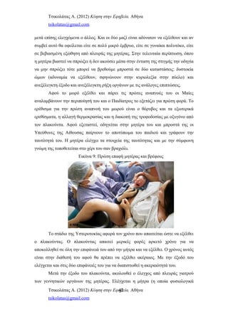 Τσικολάτας Α. (2012) Κύηση στην Εφηβεία. Αθήνα
tsikolatas@gmail.com
μετά επίσης ελεγχόμενα ο άλλος. Και οι δύο μαζί είναι αδύνατον να εξέλθουν και αν
συμβεί αυτό θα οφείλεται είτε σε πολύ μικρό έμβρυο, είτε σε γυναίκα πολυτόκο, είτε
σε βεβιασμένη εξώθηση από πλευράς της μητέρας. Στην τελευταία περίπτωση, όπου
η μητέρα βιαστεί να σπρώξει ή δεν ακούσει μέσα στην ένταση της στιγμής την οδηγία
να μην σπρώξει τότε μπορεί να βρεθούμε μπροστά σε δύο καταστάσεις: δυστοκία
ώμων (αδυναμία να εξέλθουν, σφηνώνουν στην κυριολεξία στην πύελο) και
ανεξέλεγκτη έξοδο και ανεξέλεγκτη ρήξη οργάνων με τις ανάλογες επιπτώσεις.
Αφού το μωρό εξέλθει και πάρει τις πρώτες αναπνοές του οι Μαίες
αναλαμβάνουν την περιποίησή του και ο Παιδίατρος το εξετάζει για πρώτη φορά. Το
ερέθισμα για την πρώτη αναπνοή του μωρού είναι ο θόρυβος και τα εξωτερικά
ερεθίσματα, η αλλαγή θερμοκρασίας και η διακοπή της τροφοδοσίας με οξυγόνο από
τον πλακούντα. Αφού εξεταστεί, οδηγείται στην μητέρα του και μπροστά της οι
Υπεύθυνες της Αίθουσας παίρνουν το αποτύπωμα του παιδιού και γράφουν την
ταυτότητά του. Η μητέρα ελέγχει τα στοιχεία της ταυτότητας και με την σύμφωνη
γνώμη της τοποθετείται στο χέρι του σαν βραχιόλι.
Εικόνα 9: Πρώτη επαφή μητέρας και βρέφους
Το στάδιο της Υστεροτοκίας αφορά τον χρόνο που απαιτείται ώστε να εξέλθει
ο πλακούντας. Ο πλακούντας απαιτεί μερικές φορές αρκετό χρόνο για να
αποκολληθεί σε όλη την επιφάνειά του από την μήτρα και να εξέλθει. Ο χρόνος αυτός
είναι στην διάθεσή του αφού θα πρέπει να εξέλθει ακέραιος. Με την έξοδό του
ελέγχεται και στις δύο επιφάνειές του για να διαπιστωθεί η ακεραιότητά του.
Μετά την έξοδο του πλακούντα, ακολουθεί ο έλεγχος από πλευράς γιατρού
των γεννητικών οργάνων της μητέρας. Ελέγχεται η μήτρα (η οποία φυσιολογικά
Τσικολάτας Α. (2012) Κύηση στην Εφηβεία. Αθήνα
tsikolatas@gmail.com
42
 