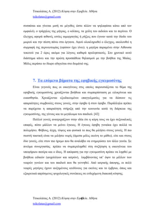 Τσικολάτας Α. (2012) Κύηση στην Εφηβεία. Αθήνα
tsikolatas@gmail.com
συσπάται και γίνεται μισή σε μέγεθος ώστε πλέον να ψηλαφάται κάτω από τον
ομφαλό), ο τράχηλος της μήτρας, ο κόλπος, τα χείλη του αιδοίου και το περίνεο. Ο
έλεγχος αφορά πιθανές εστίες αιμορραγίας ή ρήξεις που έγιναν κατά την δίοδο του
μωρού και την πίεση πάνω στα όργανα. Αφού ολοκληρωθεί ο έλεγχος, ακολουθεί η
συρραφή της περινεοτομίας (εφόσον έχει γίνει). η μητέρα παραμένει στην Αίθουσα
τοκετού για 2 ώρες ακόμα για λόγους καθαρά προληπτικούς. Στο χρονικό αυτό
διάστημα κάνει και την πρώτη προσπάθεια θηλασμού με την βοήθεα της Μαίας.
Μόλις περάσει το δίωρο οδηγείται στο δωμάτιό της.
7. Τα επόμενα βήματα της εφηβικής εγκυμοσύνης
Είναι γεγονός πως οι οικογένειες στις οποίες παρουσιάζεται το θέμα της
εφηβικής εγκυμοσύνης χρειάζονται βοήθεια και συμπαράσταση με ειλικρίνεια και
ευαισθησία. Χρειάζονται εξειδικευμένοι επαγγελματίες για να δώσουν τις
απαραίτητες συμβουλές στους γονείς, στην έφηβο ή στον έφηβο. Παράλληλα πρέπει
να παρέχεται η απαραίτητη στήριξη από την κοινωνία κατά τη διάρκεια της
εγκυμοσύνης, της γέννας και το μεγάλωμα του παιδιού. [42]
Πολλοί γονείς ανατριχιάζουν στην ιδέα ότι η κόρη τους να έχει σεξουαλικές
επαφές, πόσο μάλλον να μείνει έγκυος. Η έγκυος έφηβη γυναίκα έχει πολλά να
πολεμήσει. Φόβους, άγχη, τύψεις και φυσικά το πως θα μιλήσει στους γονείς. Η πιο
σωστή τακτική είναι να μιλήσει νωρίς (άμεσα μόλις εκείνη το μάθει), είτε και στους
δύο γονείς, είτε στον πιο ήρεμο που θα αναλάβει να ενημερώσει τον άλλο γονέα. Σε
πνεύμα συνεργασίας πρέπει να συμπεριληφθεί στη συζήτηση η οικογένεια του
υποψήφιου πατέρα και ο ίδιος. Η απόφαση για την εγκυμοσύνη πρέπει να ληφθεί με
βοήθεια ειδικών (ψυχολόγων και ιατρών), λαμβάνοντας υπ’ όψιν το μέλλον των
νεαρών γονέων και του παιδιού που θα γεννηθεί. Από ιατρικής άποψης, οι πολύ
νεαρές μητέρες έχουν αυξημένους κινδύνους για εκείνες και το έμβρυο, όπως και
εξαιρετικά απρόσμενες ψυχολογικές συνέπειες σε ενδεχόμενη διακοπή κύησης.
Τσικολάτας Α. (2012) Κύηση στην Εφηβεία. Αθήνα
tsikolatas@gmail.com
43
 