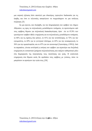 Τσικολάτας Α. (2012) Κύηση στην Εφηβεία. Αθήνα
tsikolatas@gmail.com
μια ιατρική εξέταση διότι αποτελεί μια ιδιαιτέρως γυρεογόνο διαδικασία για τις
έφηβες και έτσι οι τελευταίες αποφεύγουν να συμμετάσχουν σε μια ανάλογη
συζήτηση. [5]
Σε μια έρευνα, που διεξήχθη, για την πληροφόρηση των εφήβων του Δήμου
Αθηναίων, ως προς τα σεξουαλικώς μεταδιδόμενα νοσήματα, τα προτεινόμενα από
τους εφήβους θέματα για σεξουαλική διαπαιδαγώγηση, ήταν ότι το 87,9% των
ερωτώμενων εφήβων ήθελε ενημέρωση για τα σεξουαλικώς μεταδιδόμενα νοσήματα,
το 86% για τις σχέσεις δυο φύλων, το 81% για την αντισύλληψη, το 72% για την
εγκυμοσύνη, το 69% για το γεννητικό σύστημα, το 65% για την αναπαραγωγή, το
56% για την ομοφυλοφιλία, και το 47% για τον αυνανισμό [Λαουτάρης, (1991)]. Από
τα παραπάνω, γίνεται αντιληπτή η ανάγκη των εφήβων για περαιτέρω και διεξοδική
ενημέρωση σε ουσιαστικά ζητήματα σεξουαλικότητας που παίζουν καθοριστικό ρόλο
στη διαμόρφωση της σεξουαλικής τους ταυτότητας και ζωής. Η αναλυτική
ενημέρωση στα θέματα αυτά, θα εφοδιάσει τους εφήβους με γνώσεις, ώστε να
μπορέσουν να προάγουν την υγεία τους. [38]
Τσικολάτας Α. (2012) Κύηση στην Εφηβεία. Αθήνα
tsikolatas@gmail.com
48
 