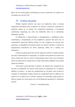 Τσικολάτας Α. (2012) Κύηση στην Εφηβεία. Αθήνα
tsikolatas@gmail.com
βρουν και την σωστή χρήση αντισύλληψης και πώς να χειριστούν την επίμονη του
συντρόφου τους για σεξ. [10]
10. Ο ρόλος της μαίας
Μεγάλη σημασία φαίνεται πως έχουν και παράγοντες όπως η συνεχής
ψυχολογική υποστήριξη κατά τη διάρκεια του τοκετού, η σχέση που αναπτύσσει η
μέλλουσα μητέρα με το ιατρικό και νοσηλευτικό προσωπικό, η δυνατότητα
μεγαλύτερης συμμετοχής της στην όλη διαδικασία αλλά και οι προσωπικές
προσδοκίες της [58].
Η ενθάρρυνση, η διακριτικότητα, η συμπαράσταση, η υπενθύμιση μέσων
ανακούφισης, η πληροφόρηση για όσα συμβαίνουν, μπορούν από μόνα τους να
ανακουφίσουν σημαντικά. Μελέτες έδειξαν ότι τότε η διάρκεια του τοκετού είναι
μικρότερη, οι παρεμβάσεις στη φυσική πορεία του τοκετού λιγότερες, η ανάγκη για
φαρμακευτική ανακούφιση του πόνου μικρότερη, καθώς και ο αριθμός των
καισαρικών.
Ο ρόλος της μαίας ξεκινά πριν από την ημέρα του τοκετού. Ο ιατρός συστήνει
την μαία η οποία καλείται να ενημερώσει, να «μυήσει» στα μυστικά του τοκετού την
έγκυο γυναίκα πριν από τον τοκετό, Η προετοιμασία αυτή γίνεται τους τελευταίους
μήνες της κύησης και δεν αφορά μόνο το σώμα, αλλά κυρίως αποβλέπει στην ψυχική
ηρεμία της επιτόκου.
Έτσι λοιπόν η μαία φροντίζει να «χτίσει» την υπομονή της, γνωρίζοντάς της
όχι μόνο τη διαδικασία του τοκετού, αλλά κυρίως τον μηχανισμό του. Η επίτοκος
μαθαίνει να «ακούει » το σώμα της, συμφιλιώνεται με τον χρόνο, είναι σε θέση να
εκτιμήσει τα συμπτώματα έναρξης τοκετού και, απαλλαγμένη από τον φόβο και την
αγωνία του, να φτάσει όσο το δυνατόν νωρίτερα στο μαιευτήριο, χωρίς πανικό να
έρθει με ηρεμία στο σωστό χρόνο και ενώ θα βρίσκεται πραγματικά σε διαδικασία
τοκετού.
Εικόνα 11: Υποστήριξη μαίας
Τσικολάτας Α. (2012) Κύηση στην Εφηβεία. Αθήνα
tsikolatas@gmail.com
50
 