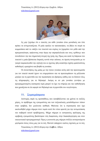 Τσικολάτας Α. (2012) Κύηση στην Εφηβεία. Αθήνα
tsikolatas@gmail.com
Ας μην ξεχνάμε ότι ο τοκετός για κάθε γυναίκα είναι μοναδικός και έτσι
πρέπει να αντιμετωπίζεται. Η μαία οφείλει να τακτοποιήσει, να βάλει σε σειρά τα
κομματάκια από το «πάζλ» του τοκετού και κυρίως να ξεχωρίσει τον μύθο από την
πραγματικότητα, αφήνοντας στην άκρη την παραφιλολογία και τους «μύθους» που
συνοδεύουν την πιο σημαντική στιγμή της ζωής της. Όμως και κατά τη διάρκεια του
τοκετού η μαία βρίσκεται διαρκώς κοντά στην επίτοκο, σε άμεση συνεργασία με το
γιατρό παρακολουθεί την εξέλιξή του κι έχοντας ήδη αναπτύξει σχέση εμπιστοσύνης
καθοδηγεί, εμψυχώνει και βοηθά τη γυναίκα.
Οι συναντήσεις της μαίας με την έγκυο γυναίκα εκτός από την προετοιμασία
για τον τοκετό σκοπό έχουν να ενημερώσουν και να προετοιμάσουν τη μέλλουσα
μητέρα για τη φροντίδα και την περιποίηση του βρέφους καθώς και να δώσουν όλες
τις πληροφορίες για το θηλασμό. Ακόμη κι αν μία γυναίκα γεννήσει με
προγραμματισμένη καισαρική τομή μπορεί να έχει τη στήριξη και την καθοδήγηση
που χρειάζεται σε ότι αφορά τον θηλασμό και τη φροντίδα του νεογέννητου.
11. Συμπεράσματα
Δυστυχώς παρά τις προσπάθειες που καταβάλλονται για χρόνια σε πολλές
χώρες, το πρόβλημα της εγκυμοσύνης και των σεξουαλικώς μεταδιδόμενων νόσων
στην εφηβεία, δεν μειώνεται αισθητά. Φαίνεται ότι η στρατηγική που έχει
ακολουθηθεί μέχρι σήμερα στον τομέα αυτό δεν είναι αρκετή για την αντιμετώπιση
του σοβαρού αυτού προβλήματος. Μέχρι σήμερα οι εκστρατείες πρόληψης της
εφηβικής εγκυμοσύνης βασίστηκαν στη διαφώτιση, στην διαπαιδαγώγηση και στον
οικογενειακό προγραμματισμό. Όμως η κοινωνία μας σήμερα στέλλει αντικρουόμενα
μηνύματα στους νέους μας για το σεξ. Παντού υπάρχουν εικόνες σχετικές με το σεξ,
Τσικολάτας Α. (2012) Κύηση στην Εφηβεία. Αθήνα
tsikolatas@gmail.com
51
 