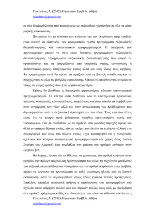 Τσικολάτας Α. (2012) Κύηση στην Εφηβεία. Αθήνα
tsikolatas@gmail.com
οι νέοι βομβαρδίζονται από περιεχόμενο με σεξουαλικό χαρακτήρα σε όλα τα μέσα
μαζικής επικοινωνίας.
Πιστεύεται ότι το ποσοστό των κυήσεων και των εκτρώσεων στην εφηβεία
είναι δυνατό να ελαττωθεί, εάν εφαρμοστούν σωστά προγράμματα σεξουαλικής
διαπαιδαγώγησης και οικογενειακού προγραμματισμού. Η εφαρμογή των
προγραμμάτων μπορεί να γίνει μέσω θέσπισης προγραμμάτων σεξουαλικής
διαπαιδαγώγησης. Προγράμματα σεξουαλικής διαπαιδαγώγησης που μπορεί να
οργανώνονται και να εφαρμόζονται από υπηρεσίες υγείας, κοινωνικούς ή
πολιτιστικούς φορείς, επαγγελματίες υγείας αλλά και τους ίδιους τους εφήβους.
Τα προγράμματα αυτά θα πρέπει να αρχίζουν από τη βασική εκπαίδευση και να
συνεχίζονται σε όλες τις βαθμίδες εκπαίδευσης. Μπορεί να απευθύνονται ατομικά σε
νέους, σε μικρές ομάδες νέων ή σε μεγάλο ακροατήριο.
Επίσης θα βοηθήσει η δημιουργία περισσοτέρων κέντρων οικογενειακού
προγραμματισμού. Τα κέντρα αυτά διαθέτουν όλο το επιστημονικό προσωπικό,
γιατρούς, νοσηλευτές, κοινωνιολόγους, ψυχολόγους και είναι εύκολο να συμβάλλουν
στην ενημέρωση των νέων αλλά και στην αντιμετώπιση των προβλημάτων που
δημιουργούνται από τη σεξουαλική δραστηριότητα των νέων. Ένας επιπλέον λόγος
είναι, ότι τα κέντρα αυτά βρίσκονται συνήθως εγκατεστημένα εκτός των
νοσοκομείων. Εάν δε συνδεθούν με το σχολείο, σαν μονάδες παροχής υγείας και
άλλα γενικότερα θέματα υγείας, γίνεται ακόμα πιο εύκολο να πετύχουν αλλαγή στη
συμπεριφορά των νέων στα θέματα υγείας. Έχει παρατηρηθεί ότι η συνεργασία
σχολείων και κέντρων οικογενειακού προγραμματισμού (σε χώρες όπως Δυτική
Ευρώπη και Αμερική) έχει συμβάλλει στη μείωση του αριθμού κυήσεων στην
εφηβεία. [28]
Θα λέγαμε, λοιπόν ότι αν θέλουμε να μειώσουμε τον αριθμό κυήσεων στην
εφηβεία, την πρόωρη σεξουαλική δραστηριότητα των νέων, τη συχνότητα μετάδοσης
των σεξουαλικά μεταδιδομένων νοσημάτων και τον αριθμό εκτρώσεων στην εφηβεία,
πρέπει να αρχίσουν τα προγράμματα σε πολύ μικρότερη ηλικία, από τη βασική
εκπαίδευση, ώστε να δημιουργηθούν στους νέους έγκαιρα θετικές προσεγγίσεις.
Επιπλέον, αποτελεί επιτακτική ανάγκη η επικέντρωση των προγραμμάτων στα
σχολεία, όπου υπάρχουν πολλοί νέοι και περνούν πολλές ώρες εκεί, με παρέμβαση
στο σχολικό πρόγραμμα καθώς και δυνατότητα των νέων να φθάνουν εύκολα στις
Τσικολάτας Α. (2012) Κύηση στην Εφηβεία. Αθήνα
tsikolatas@gmail.com
52
 