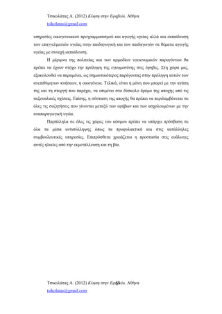 Τσικολάτας Α. (2012) Κύηση στην Εφηβεία. Αθήνα
tsikolatas@gmail.com
υπηρεσίες οικογενειακού προγραμματισμού και αγωγής υγείας αλλά και εκπαίδευση
των επαγγελματιών υγείας στην παιδαγωγική και των παιδαγωγών σε θέματα αγωγής
υγείας με συνεχή εκπαίδευση.
Η μέριμνα της πολιτείας και των αρμοδίων υγειονομικών παραγόντων θα
πρέπει να έχουν στόχο την πρόληψη της εγκυμοσύνης στις έφηβες. Στη χώρα μας,
εξακολουθεί να παραμένει, ως σημαντικότερος παράγοντας στην πρόληψη αυτών των
ανεπιθύμητων κυήσεων, η οικογένεια. Τελικά, είναι η μόνη που μπορεί με την αγάπη
της και τη στοργή που παρέχει, να επιμένει στο δύσκολο δρόμο της αποχής από τις
σεξουαλικές σχέσεις. Επίσης, η σύσταση της αποχής θα πρέπει να περιλαμβάνεται σε
όλες τις συζητήσεις που γίνονται μεταξύ των εφήβων και των ασχολουμένων με την
αναπαραγωγική υγεία.
Παράλληλα σε όλες τις χώρες του κόσμου πρέπει να υπάρχει πρόσβαση σε
όλα τα μέσα αντισύλληψης όπως τα προφυλακτικά και στις κατάλληλες
συμβουλευτικές υπηρεσίες. Επιπρόσθετα χρειάζεται η προστασία στις ευάλωτες
αυτές ηλικίες από την εκμετάλλευση και τη βία.
Τσικολάτας Α. (2012) Κύηση στην Εφηβεία. Αθήνα
tsikolatas@gmail.com
53
 