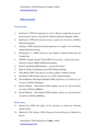 Τσικολάτας Α. (2012) Κύηση στην Εφηβεία. Αθήνα
tsikolatas@gmail.com
Βιβλιογραφία
Ελληνόγλωσση
1. Κρεάτσας Γ. (1997) Η ενημέρωση των νέων σε θέματα γενετησιακής αγωγής και
διαπροσωπικών σχέσεων στην Ελλάδα. Εκδόσεις Ελληνικά Γράμματα, Αθήνα
2. Κρεάτσας Γ. (1998) Σεξουαλική αγωγή και οι σχέσεις των δύο φύλων, Εκδόσεις
Ελληνικά Γράμματα
3. Δανέζης Ι. (1986). Προσεξουαλική δραστηριότητα των εφήβων και αντισύλληψη.
Αρχεία Ελληνικής Ιατρικής
4. Κελλαρτζής Δ. Ι. (2008) Εκτρώσεις στην Εφηβεία, Ελληνική Μαιευτική και
Γυναικολογία
5. ΥΠΕΠΘ –Γραφείο Αγωγής Υγείας (2007) Αγωγή υγείας – Σεξουαλική αγωγή –
Διαφυλικές σχέσεις, Βιβλίο καθηγητή και μαθητή
6. Κριστίν Λανγκλουά (2003) Εφηβεία… υπομονή θα περάσει!
7. Ρόμπι Χ. Χάρρις Ας μιλήσουμε για το ΣΕΞ Εκδόσεις Πατάκη
8. Τζάκι Μπέιλι (2001) Απαντήσεις σε ερωτήσεις εφήβων. Εκδόσεις Άγκυρα
9. June Morris (2001) Κουβεντιάζοντας για το ΣΕΞ. Εκδόσεις Θυμάρι
10. Nicole Bacharan, Dominique Simonnet (2000) Συζητώντας με τα παιδιά μας για
τον έρωτα. Εκδόσεις Μεταίχμιο.
11. Sylvain Mimoun – Rica Etienne (2003) Εφηβεία, έρωτας και σεξουαλικότητα
για αγόρια, Εκδόσεις Σαββάλας.
12. Sylvain Mimoun – Rica Etienne (2004) Εφηβεία, έρωτας και σεξουαλικότητα
για κορίτσια, Εκδόσεις Σαββάλας.
Ξενόγλωσση
13. Dawson D.A (2002) The effects of Sex education on adolescent American
Journal of B.H.
14. Jaskiewicz J, Mc Anarney (1994) Pregnancy during Adolescence. Pediatrics in
Review
Τσικολάτας Α. (2012) Κύηση στην Εφηβεία. Αθήνα
tsikolatas@gmail.com
54
 