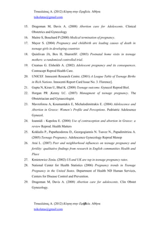 Τσικολάτας Α. (2012) Κύηση στην Εφηβεία. Αθήνα
tsikolatas@gmail.com
15. Dragoman M, Davis A. (2008) Abortion care for Adolescents. Clinical
Obstetrics and Gynecology
16. Maitre S, Bouchard P (2000) Medical termination of pregnancy.
17. Mayor S. (2004) Pregnancy and childbirth are leading causes of death in
teenage girls in developing countries
18. Quinlivan JA, Box H, SharonSF. (2003) Postnatal home visits in teenage
mothers: a randomized controlled trial.
19. Creatsas G. Elsheikh A. (2002) Adolescent pregnancy and its consequences.
Contracept Reprod Health Care.
20. UNICEF. Innocenti Research Centre. (2001) A League Table of Teenage Births
in Rich Nations. Innocenti Report Card Issue No. 3. Florence].
21. Gupta N, Kiran U, Bhal K. (2008) Teenage outcome. Gynecol Reprod Biol.
22. Horgan PR ,Kenny LC. (2007) Managment of teenage pregnancy. The
Obstetriacian and Gynaecologist.
23. Mavroforou A, Koumantakis E, Michalodimitrakis E. (2004) Adolescence and
Abortion in Greece: Women’s Profile and Perceptions. Pedriatric Adolesence
Gynecol.
24. Ioannidi - Kapolou E. (2004) Use of contraception and abortion in Greece: a
review Reprod. Health Matters
25. Κokkalis P., Papatheodorou D., Georgogiannis N. Tsavez N., Papadimitriou A.
(2005) Teenage Pregnancy. Adolescence Gynecology Reprod Menop
26. Arai L. (2007) Peer and neighborhood influences on teenage pregnancy and
fertility: qualitative findings from research in English communities Health and
Place
27. Kmietowicz Zosia. (2002) US and UK are top in teenage pregnancy rates.
28. National Center for Health Statistics (2006) Pregnancy trends in Teenage
Pregnancy in the United States. Department of Health ND Human Services,
Centers for Disease Control and Prevention.
29. Dragoman M, Davis A. (2008) Abortion care for adolescents. Clin Obstet
Gynecology.
Τσικολάτας Α. (2012) Κύηση στην Εφηβεία. Αθήνα
tsikolatas@gmail.com
55
 