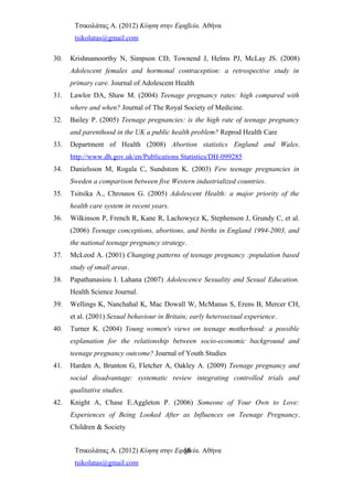 Τσικολάτας Α. (2012) Κύηση στην Εφηβεία. Αθήνα
tsikolatas@gmail.com
30. Krishnamoorthy N, Simpson CD, Townend J, Helms PJ, McLay JS. (2008)
Adolescent females and hormonal contraception: a retrospective study in
primary care. Journal of Adolescent Health
31. Lawlor DA, Shaw M. (2004) Teenage pregnancy rates: high compared with
where and when? Journal of The Royal Society of Medicine.
32. Bailey P. (2005) Teenage pregnancies: is the high rate of teenage pregnancy
and parenthood in the UK a public health problem? Reprod Health Care
33. Department of Health (2008) Abortion statistics England and Wales.
http://www.dh.gov.uk/en/Publications Statistics/DH-099285
34. Danielsson M, Rogala C, Sundstom K. (2003) Few teenage pregnancies in
Sweden a comparison between five Western industrialized countries.
35. Tsitsika Α., Chrousos G. (2005) Adolescent Health: a major priority of the
health care system in recent years.
36. Wilkinson P, French R, Kane R, Lachowycz K, Stephenson J, Grundy C, et al.
(2006) Teenage conceptions, abortions, and births in England 1994-2003, and
the national teenage pregnancy strategy.
37. McLeod A. (2001) Changing patterns of teenage pregnancy :population based
study of small areas.
38. Papathanasiou I. Lahana (2007) Adolescence Sexuality and Sexual Education.
Health Science Journal.
39. Wellings K, Nanchahal K, Mac Dowall W, McManus S, Erens B, Mercer CH,
et al. (2001) Sexual behaviour in Britain; early heterosexual experience.
40. Turner K. (2004) Young women's views on teenage motherhood: a possible
explanation for the relationship between socio-economic background and
teenage pregnancy outcome? Journal of Youth Studies
41. Harden A, Brunton G, Fletcher A, Oakley A. (2009) Teenage pregnancy and
social disadvantage: systematic review integrating controlled trials and
qualitative studies.
42. Knight A, Chase E.Aggleton P. (2006) Someone of Your Own to Love:
Experiences of Being Looked After as Influences on Teenage Pregnancy.
Children & Society
Τσικολάτας Α. (2012) Κύηση στην Εφηβεία. Αθήνα
tsikolatas@gmail.com
56
 