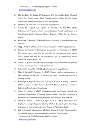 Τσικολάτας Α. (2012) Κύηση στην Εφηβεία. Αθήνα
tsikolatas@gmail.com
43. Ellis BJ, Bates JE, Dodge KA, Fergusson DM, Horwood LJ, Pettit GS, et al.
(2003) Does Father Absence Place Doughters at Special Risk for Early Sexual
Activity and Teenage Pregnancy? Child Development
44. Elfenbein DS, Felice ME. (2003) Adolescent pregnancy.
45. Heavey EJ, Moysich KB, Hyland A, Druschel CM, Sill MW. (2008)
Differences in Pregnancy Desire Among Pregnant Female Adolescents at a
State-Funded Family Planning Clininc. Journal of Midwifery & Womens
Health.
46. Kozinszky Z, Bartai G. (2004) Contraceptive behaviour of teenagers requesting
abortion
47. Tripp J. Viner R. (2005) Sexual health, contraception and teenage pregnancy.
48. Tountas Y, Creatsas G, Dimitrakaki C, Antoniou A, Boulamatsis D. (2004)
Information sources and level of knowledge of contraception issues among
Greek women and men in the reproductive age: a country-wide survey.
Contracept Reprod Health Care.
49. Gerouki M. (2007) Sexuality and relationships education in the Greek primary
schools - see no evil, hear no evil, speak no evil.
50. Galavotti C, Green DC. (2006) England’s national Teenage Strategy.
51. Thato S, Rachukul S, Sopajaree C . (2007) Obstetrics and perinatal outcomes of
Thai pregnant adolescents: A retrospective study. International Journal of
Nursing Studies.
52. Keskinoglu P, Bilgic N, Picakciefe M, Giray H, Karakus N, Gunay T. Perinatal
(2007) Outcomes and Risk Factors of Turkish Adolescent Mothers. Journal of
Pedriatic and Adolescence Gynecology
53. Wahn EH, Nissen E. (2008) Sociodemographic background, lifestyle and
psychosocial conditions of Swedish teenage mothers and their perception of
health and social support during pregnancy and childbirth. Public Health
54. French R., Mercer C., Kane R., Kingori P., et al . (2007) What Impact Has
England’s Teenage Pregnancy Strategy Had on Young People’s Knowledge
and Access to Contraceptive Services? Journal of Adolescent Health
55. Falk G, Ostlund I, Magnuson A, Schollin J, Nilsson K. (2006) Teenage mothers
- a high-risk group for new unintended pregnancies. Contraception
Τσικολάτας Α. (2012) Κύηση στην Εφηβεία. Αθήνα
tsikolatas@gmail.com
57
 