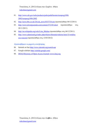 Τσικολάτας Α. (2012) Κύηση στην Εφηβεία. Αθήνα
tsikolatas@gmail.com
81. http://www.cdc.gov/nchs/products/pubs/pubd/hestats/teenpreg1990-
2002/teenpreg1990-2002
82. http://news.bbc.co.uk/2/hi/uk_news/8537734.stm (προσπελάθηκε 04/12/2011)
83. http://www.td.rsmjournals.com/content/37/2/85.short (προσπελάθηκε στις
28/11/2011)
84. http://en.wikipedia.org/wiki/Lina_Medina (προσπελάθηκε στις 04/12/2011)
85. http://www.adamismd.gr/index.php/toketos/themata-toketou/item/15-στάδια-
του-τοκετού (προσπελάθηκε στις 12/03/2012)
Αξιοποιήθηκαν οι μηχανές αναζήτησης
86. Iatrotek on line http://www.iatrotek.org/search.asp
87. Google scholars http://scholar.google.com/
88. DOAJ Directory of Open Access Journals www.doaj.org
Τσικολάτας Α. (2012) Κύηση στην Εφηβεία. Αθήνα
tsikolatas@gmail.com
59
 