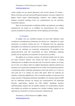 Τσικολάτας Α. (2012) Κύηση στην Εφηβεία. Αθήνα
tsikolatas@gmail.com
μεγάλο μέγεθος και που εύκολα βρίσκονται στην κλινική εξέταση. Οι Lentern –
Moore et all όμως, μετά από εξέταση 400 παρασκευασμάτων νεογνικών ωοθηκών δεν
βρήκαν κανένα σημείο ωοθυλακιορρηξίας. Επιπλέον, στην ωοθήκη υπάρχουν
διάφοροι κυτταρικοί υποδοχείς έναντι των γοναδοτροπινών και των φυλετικών
στερεοειδών ορμονών.
Μετά τη νεογνική περίοδο το κυβοειδές επιθήλιο της επιφάνειας της ωοθήκης
αποπλατύνεται και μοιάζει με το ενδοθήλιο του περιτονούμενου ενώ ο ινώδης
χιτώνας, που βρίσκεται αμέσως από κάτω, γίνεται παχύτερος και πυκνότερος.
2.2 Εφηβεία
Η εφηβεία είναι μια ευαίσθητη περίοδος στη ζωή κάθε ανθρώπου, αφού
συνεπάγεται συναισθηματικές μεταπτώσεις και αλλαγές που επηρεάζουν με τρόπο
καταλυτικό τη μετέπειτα ενήλικη ζωή του. Η διαδικασία αυτή της ωρίμανσης
περιλαμβάνει την ανάπτυξη των πρωτογενών και δευτερογενών χαρακτηριστικών του
φύλου και την απόκτηση της ικανότητας αναπαραγωγής. Οι μεταβολές αυτές
πραγματοποιούνται μετά από ενεργοποίηση του άξονα υποθαλάμου υπόφυσης
μονάδων και την παραγωγή των στεροειδών του φύλου από τις γονάδες.
Ως εφηβεία για τις γυναίκες εννοούμε, την ηλικιακή περίοδο κατά την οποία
μια σειρά γεγονότων οδηγούν στην αλλαγή από παιδί σε γυναίκα. Ο ρυθμός
ανάπτυξης πριν την εφηβεία είναι κατά μέσο όρο 5-6 εκατοστά το χρόνο, για το ύψος
και 2-3 κιλά, για το βάρος. Κατά την εφηβεία παρατηρείται ταχύτατη ανάπτυξη του
κοριτσιού, που κυριολεκτικά μεταμορφώνεται σε γυναίκα. Στα περισσότερα κορίτσια,
ο μεγαλύτερος ρυθμός ανάπτυξης παρατηρείται κοντά στην ηλικία των 12 ετών, με
κατά μέσο όρο 9 εκ. αύξηση του ύψους κάθε χρόνο. Μετά την εμφάνιση της
περιόδου, η ανάπτυξη επιβραδύνεται. Έτσι, τα κορίτσια κερδίζουν σε ύψος μόνο λίγα
ακόμα εκατοστά. Η βιοχημική διαδικασία περιλαμβάνει την παλμική έκκριση GnRH
από τον υποθάλαμο διεγείρει την έκκριση των γοναδοτροπινών LH (luteinizing
hormone, ωχρινοτρόπος ορμόνη) και FSH (follicle stimulating hormone,
ωοθυλακιοτρόπος ορμόνη) από την πρόσθια υπόφυση. Οι γοναδοτροπίνες οδηγούν
στην αύξηση του μεγέθους και ωρίμανση των γονάδων (ωοθήκες, όρχεις) και την
παραγωγή των στεροειδών του φύλου (οιστρογόνα, ανδρογόνα). [6]
Τσικολάτας Α. (2012) Κύηση στην Εφηβεία. Αθήνα
tsikolatas@gmail.com
9
 