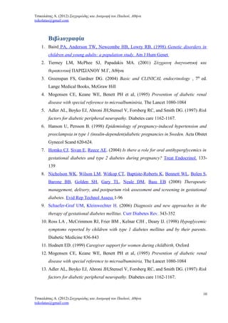 Τσικολάτας Α. (2012) Σαγχαρώδης και Διατροφή του Παιδιού, Αθήνα
tsikolatas@gmail.com
Βιβλιογραφία
1. Baird PA, Anderson TW, Newcombe HB, Lowry RB. (1998) Genetic disorders in
children and young adults: a population study. Am J Hum Genet
2. Tierney LM, McPhee SJ, Papadakis MA. (2001) Σύγχρονη διαγνωστική και
θεραπευτική ΠΑΡΙΣΙΑΝΟΥ Μ.Γ, Αθήνα
3. Greenspan FS, Gardner DG. (2004) Basic and CLINICAL endocrinology , 7th
ed.
Lange Medical Books, McGraw Hill
4. Mogensen CE, Keane WE, Benett PH et al, (1995) Prevention of diabetic renal
disease with special reference to microalbuminiria, The Lancet 1080-1084
5. Adler AL, Boyko EJ, Ahroni JH,Stensel V, Forsberg RC, and Smith DG. (1997) Risk
factors for diabetic peripheral neuropathy. Diabetes care 1162-1167.
6. Hanson U, Persson B. (1998) Epidemiology of pregnancy-induced hypertension and
preeclampsia in type 1 (insulin-dependent)diabetic pregnancies in Sweden. Acta Obstet
Gynecol Scand 620-624.
7. Homko CJ, Sivan E, Reece AE. (2004) Is there a role for oral antihyperglycemics in
gestational diabetes and type 2 diabetes during pregnancy? Treat Endocrinol. 133-
139
8. Nicholson WK, Wilson LM, Witkop CT, Baptiste-Roberts K, Bennett WL, Bolen S,
Barone BB, Golden SH, Gary TL, Neale DM, Bass EB (2008) Therapeutic
management, delivery, and postpartum risk assessment and screening in gestational
diabetes. Evid Rep Technol Assess 1-96
9. Schaefer-Graf UM, Kleinwechter H. (2006) Diagnosis and new approaches in the
therapy of gestational diabetes mellitus. Curr Diabetes Rev. 343-352
10. Ross LA , McCrimmon RJ, Frier BM , Kelnar CJH , Deary IJ. (1998) Hypoglycemic
symptoms reported by children with type 1 diabetes mellitus and by their parents.
Diabetic Medicine 836-843
11. Hodnett ED. (1999) Caregiver support for women during childbirth, Oxford
12. Mogensen CE, Keane WE, Benett PH et al, (1995) Prevention of diabetic renal
disease with special reference to microalbuminiria, The Lancet 1080-1084
13. Adler AL, Boyko EJ, Ahroni JH,Stensel V, Forsberg RC, and Smith DG. (1997) Risk
factors for diabetic peripheral neuropathy. Diabetes care 1162-1167.
10
Τσικολάτας Α. (2012) Σαγχαρώδης και Διατροφή του Παιδιού, Αθήνα
tsikolatas@gmail.com
 