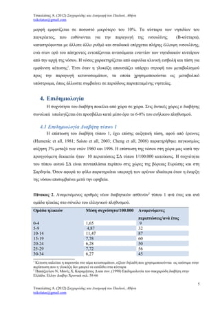 Τσικολάτας Α. (2012) Σαγχαρώδης και Διατροφή του Παιδιού, Αθήνα
tsikolatas@gmail.com
μορφή εμφανίζεται σε ποσοστό μικρότερο του 10%. Τα κύτταρα των νησιδίων του
παγκρέατος, που ευθύνονται για την παραγωγή της ινσουλίνης (Β-κύτταρα),
καταστρέφονται με άλλοτε άλλο ρυθμό και σταδιακά επέρχεται πλήρης έλλειψη ινσουλίνης,
ενώ στον ορό του πάσχοντος εντοπίζονται αντισώματα εναντίον των νησιδιακών κυττάρων
από την αρχή της νόσου. Η νόσος χαρακτηρίζεται από αιφνίδια κλινική εισβολή και τάση για
εμφάνιση κέτωσης1
. Έτσι όταν η γλυκόζη απουσιάζει υπάρχει στροφή του μεταβολισμού
προς την παραγωγή κετονοσωμάτων, τα οποία χρησιμοποιούνται ως μεταβολικό
υπόστρωμα, όπως άλλωστε συμβαίνει σε περιόδους παρατεταμένης νηστείας.
4. Επιδημιολογία
Η συχνότητα του διαβήτη ποικίλει από χώρα σε χώρα. Στις δυτικές χώρες ο διαβήτης
συνολικά υπολογίζεται ότι προσβάλει κατά μέσο όρο το 6-8% του ενήλικου πληθυσμού.
4.1 Επιδημιολογία Διαβήτη τύπου 1
Η επίπτωση του διαβήτη τύπου 1, έχει επίσης αυξητική τάση, αφού από έρευνες
(Humenic et all, 1981; Saisto et all, 2003; Cheng et all, 2008) παρατηρήθηκε παγκοσμίως
αύξηση 3% μεταξύ των ετών 1960 και 1996. Η επίπτωση της νόσου στη χώρα μας κατά την
προηγούμενη δεκαετία ήταν 10 περιπτώσεις ΣΔ τύπου 1/100.000 κατοίκους. Η συχνότητα
του τύπου αυτού ΣΔ είναι πενταπλάσια περίπου στις χώρες της βόρειας Ευρώπης και στη
Σαρδηνία. Όσον αφορά το φύλο παρατηρείται υπεροχή των αρένων ιδιαίτερα όταν η έναρξη
της νόσου επισυμβαίνει μετά την εφηβεία.
Πίνακας 2. Αναμενόμενος αριθμός νέων διαβητικών ασθενών2
τύπου 1 ανά έτος και ανά
ομάδα ηλικίας στο σύνολο του ελληνικού πληθυσμού.
Ομάδα ηλικιών Μέση συχνότητα/100.000 Αναμενόμενες
περιπτώσεις/ανά έτος
0-4 1,65 9
5-9 4,87 32
10-14 11,47 87
15-19 7,78 60
20-24 6,28 50
25-29 7,72 56
30-34 6,27 45
1
Κέτωση καλείται η παρουσία στο αίμα κετοσωμάτων, οξέων δηλαδή που χρησιμοποιούνται ως καύσιμα στην
περίπτωση που η γλυκόζη δεν μπορεί να εισέλθει στα κύτταρα
2
Παπάζογλου Ν, Μανές Χ, Καραμήτσος Δ και συν. (1998) Επιδημιολογία του σακχαρώδη διαβήτη στην
Ελλάδα. Ελλην Διαβητ Χρονικά σελ. 58-66
5
Τσικολάτας Α. (2012) Σαγχαρώδης και Διατροφή του Παιδιού, Αθήνα
tsikolatas@gmail.com
 