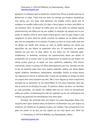 Τσικολάτας Α. (2014) Η Μέθοδος της Παρατήρησης. Αθήνα
tsikolatas@gmail.com
χρειάζεται να ψιθυρίζω αφού τα παιδιά δεν ενοχλούνται. Όντως τα παιδιά φαίνεται να
βρίσκονταν σε κώμα. Τώρα αυτά που ήταν στο πάτωμα μου θυμίζουν περισσότερο
τους φίλους μου. Στο χώρο αυτό βρίσκεται ένα παιδάκι έντεκα μηνών που δε
κατάφερε να κοιμηθεί καθότι μόλις τον πήρε ο ύπνος άρχισε να κλαίει γιατί ήθελε να
του αλλάξουν πάνα. Δε μπορεί να σταθεί μόνο του στα πόδια του ωστόσο έρχεται
μπουσουλώντας στα πόδια μου και μου τραβάει το μπατζάκι της φόρμας σαν να μου
ζητάει το σηκώσω αλλά δε κάνω καμία κίνηση πρώτον γιατί δε ξέρω ακόμη τι μου
επιτρέπεται να κάνω αλλά και επειδή εννοείται ότι φοβάμαι μη του βγάλω κάποιο
χέρι έτσι και επιχειρήσω να το σηκώσω. Ο μικρός με κάνει να γελάω κάθε φορά που
τον βλέπω και επειδή είναι αστείος με αυτή τη ξανθιά φράντζα και επειδή μου
χαμογελάει και μου δείχνει τα φαφούτικα ούλα του. Η νηπιαγωγός τον αρπάζει
αγκαλιά και μου λέει να πάμε επάνω να μου δείξει και τον υπόλοιπο χώρο.
Ανεβαίνουμε τα σκαλάκια, ανοίγουμε την προστατευτική πόρτα που πρέπει να
ανασηκωθεί για να ανοίξει ώστε να μην δραπετεύουν τα παιδιά και μου δείχνει τον
επίσης μεγάλο χώρο με το παρκέ και τους τεράστιους καθρέπτες. Εδώ κάνουν
γυμναστική, γιόγκα οι μητέρες και άλλες δραστηριότητες μου λέει. Κοιτάζω και έξω
να δώ τον προαύλιο χώρο όπου είναι γεμάτος παιχνίδια, μπάλες, μια ξύλινη βάρκα
σχεδόν αληθινών διαστάσεων, ποδηλατάκια, τσουλήθρα. Εκείνη τη στιγμή ακούω
την νηπιαγωγό να λέει δε το πιστεύω πάλι. Γυρίζω και την βλέπω να ελέγχει την πάνα
του μικρού όπου είναι λερωμένη και πάλι. Μα τι έγινε σήμερα με αυτόν αναρωτιέται
φωναχτά και με προσκαλεί να την ακολουθήσω σε ένα μικρό δωματιάκι όπου έχει
όλα τα υλικά για να αλλάξεις ένα μωρό. Το ξαπλώνει, βγάζει την πάνα, τον σκουπίζει
με υγρό μαντηλάκι, του φοράει την καθαρή πάνα και τον ντύνει σε δευτερόλεπτα
καθώς μου μιλάει. Εντυπωσιασμένος από την ταχύτητά της και την λεπτομέρεια στις
κινήσεις της χαμογελώ και επιστρέφουμε στον κάτω χώρο.
Συνεχίζει την ξενάγηση όπου μου δείχνει ένα μικρό θερμοκήπιο δίπλα στον
νεροχύτη όπου έχουν φυτέψει φακές και βγαίνουν τα βλαστάρια τους, μου δείχνει τις
τουαλέτες των παιδιών με τις χαμηλές λεκάνες και νιπτήρες. Έχω εγκλιματιστεί στον
χώρο και μπορώ να πω πως για λίγο ξέχασα για πιο λόγο ήμουν εκεί. Μετά την
11 Τσικολάτας Α. (2014) Η Μέθοδος της Παρατήρησης. Αθήνα
tsikolatas@gmail.com
 