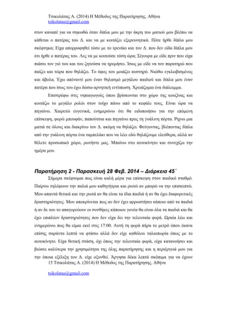 Τσικολάτας Α. (2014) Η Μέθοδος της Παρατήρησης. Αθήνα
tsikolatas@gmail.com
στον καναπέ για να σηκωθώ όταν δίπλα μου με την άκρη του ματιού μου βλέπω να
κάθεται ο πατέρας του Δ. και να με κοιτάζει εξερευνητικά. Πότε ήρθε δίπλα μου
σκέφτηκα; Είχα απορροφηθεί τόσο με το τρενάκι και τον Δ. που δεν είδα δίπλα μου
ότι ήρθε ο πατέρας του. Λες να με κοιτούσε τόση ώρα; Σίγουρα με είδε πριν που είχα
πιάσει τον γιό του και του ζητούσα να ηρεμήσει. Ίσως με είδε να τον παρατηρώ που
παίζει και τώρα που θηλάζει. Το ύφος του μοιάζει αυστηρό. Νιώθω εγκλωβισμένος
και άβολα. Έχω απέναντί μου έναν θηλασμό μεγάλου παιδιού και δίπλα μου έναν
πατέρα που ίσως του έχω δώσω αρνητική εντύπωση. Χρειάζομαι ένα διάλειμμα.
Επιστρέφω στις νηπιαγωγούς όπου βρίσκονται στο χώρο της κουζίνας και
κοιτάζω το μεγάλο ρολόι στον τοίχο πάνω από το κεφάλι τους. Είναι ώρα να
πηγαίνω. Χαιρετώ ευγενικά, ενημερώνω ότι θα ειδοποιήσω για την επόμενη
επίσκεψη, φορώ μπουφάν, παπούτσια και πηγαίνω προς τη γυάλινη πόρτα. Ρίχνω μια
ματιά σε όλους και διακρίνω τον Δ. ακόμη να θηλάζει. Φεύγοντας, βλέποντας δίπλα
από την γυάλινη πόρτα ένα ταμπελάκι που να λέει εδώ θηλάζουμε ελεύθερα, αλλά αν
θέλετε προσωπικό χώρο, ρωτήστε μας. Μπαίνω στο αυτοκίνητο και συνεχίζω την
ημέρα μου.
Παρατήρηση 2 - Παρασκευή 28 Φεβ. 2014 – Διάρκεια 45΄
Σήμερα σκέφτομαι πως είναι καλή μέρα για επίσκεψη στον παιδικό σταθμό.
Παίρνω τηλέφωνο την παλιά μου καθηγήτρια και ρωτώ αν μπορώ να την επισκεπτώ.
Μου απαντά θετικά και την ρωτά αν θα είναι τα ίδια παιδιά ή αν θα έχει διαφορετικές
δραστηριότητες. Μου αποκρίνεται πως αν δεν έχει αρρωστήσει κάποιο από τα παιδιά
ή αν δε του το απαγορεύουν οι συνθήκες κάποιου γονέα θα είναι όλα τα παιδιά και θα
έχει επιπλέον δραστηριότητες που δεν είχα δει την τελευταία φορά. Ωραία λέω και
ενημερώνω πως θα είμαι εκεί στις 17:00. Αυτή τη φορά πήρα το μετρό όπου έκανα
επίσης σαράντα λεπτά να φτάσω αλλά δεν είχε καθόλου ταλαιπωρία όπως με το
αυτοκίνητο. Είχα θετική στάση, όχι όπως την τελευταία φορά, είχα κατανοήσει και
βιώσει καλύτερα την χρησιμότητα της όλης παρατήρησης και η περιέργειά μου για
την όποια εξέλιξη του Δ. είχε οξυνθεί. Άργησα δέκα λεπτά σκόπιμα για να έχουν
15 Τσικολάτας Α. (2014) Η Μέθοδος της Παρατήρησης. Αθήνα
tsikolatas@gmail.com
 