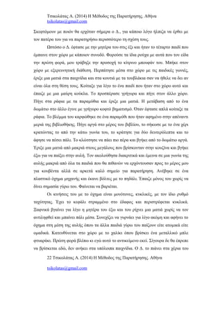 Τσικολάτας Α. (2014) Η Μέθοδος της Παρατήρησης. Αθήνα
tsikolatas@gmail.com
Σκεφτόμουν με ποιόν θα ερχόταν σήμερα ο Δ., για κάποιο λόγο ήλπιζα να έρθει με
τον πατέρα του για να παρατηρήσω περισσότερο τη σχέση τους.
Ωστόσο ο Δ. έφτασε με την μητέρα του στις έξι και ήταν το τέταρτο παιδί που
έμπαινε στον χώρο με κάποιον συνοδό. Φορούσε τα ίδια ρούχα με αυτά που τον είδα
την πρώτη φορά, μου τράβηξε την προσοχή το κίτρινο μπουφάν του. Μπήκε στον
χώρο με εξερευνητική διάθεση. Περπάτησε μέσα στο χώρο με τις παιδικές γωνιές,
έριξε μια ματιά στα παιχνίδια και στα κουτιά με τα τουβλάκια σαν να ήθελε να δει αν
είναι όλα στη θέση τους. Κοίταξε για λίγο το ένα παιδί που ήταν στο χώρο αυτό και
έπαιζε με μια μαύρη κούκλα. Το προσπέρασε γρήγορα και πήγε στον άλλο χώρο.
Πήγε στα ράφια με τα παραμύθια και έριξε μια ματιά. Η μετάβαση από το ένα
δωμάτιο στο άλλο έγινε με γρήγορο κοφτό βηματισμό. Όταν έφτασε απλά κοίταξε τα
ράφια. Το βλέμμα του καρφώθηκε σε ένα παραμύθι που ήταν αφημένο στην απέναντι
μεριά της βιβλιοθήκης. Πήγε αργά στο μέρος του βιβλίου, το σήκωσε με το ένα χέρι
κρατώντας το από την κάτω γωνία του, το κράτησε για δύο δευτερόλεπτα και το
άφησε να πέσει πάλι. Το κλώτσησε να πάει πιο πέρα και βγήκε από το δωμάτιο αργά.
Έριξε μια ματιά από μακριά στους μεγάλους που βρίσκονταν στην κουζίνα και βγήκε
έξω για να παίξει στην αυλή. Τον ακολούθησα διακριτικά και έμεινα σε μια γωνία της
αυλής μακριά από όλα τα παιδιά που θα πιθανών να ερχόντουσαν προς το μέρος μου
για κουβέντα αλλά σε αρκετά καλό σημείο για παρατήρηση. Ανέβηκε σε ένα
πλαστικό όχημα μηχανής και έκανε βόλτες με το πηδάλι. Έπαιζε μόνος του χωρίς να
δίνει σημασία γύρω του. Φαίνεται να βαριέται.
Οι κινήσεις του με το όχημα είναι μονότονες, κυκλικές, με τον ίδιο ρυθμό
ταχύτητας. Έχει το κεφάλι στραμμένο στο έδαφος και περιστρέφεται κυκλικά.
Ξαφνικά βγαίνει για λίγο η μητέρα του έξω και του ρίχνει μια ματιά χωρίς να τον
αντιληφθεί και μπαίνει πάλι μέσα. Συνεχίζει να γυρνάει για λίγο ακόμη και αφήνει το
όχημα στη μέση της αυλής όπου τα άλλα παιδιά γύρω του παίζουν είτε ατομικά είτε
ομαδικά. Κατευθύνεται στο χώρο με το χαλίκι όπου βρίσκει ένα μεταλλικό μπλε
φτυαράκι. Πρώτη φορά βλέπω κι εγώ αυτό το αντικείμενο εκεί. Σίγουρα δε θα έπρεπε
να βρίσκεται εδώ, δεν ανήκει στα υπόλοιπα παιχνίδια. Ο Δ. το πιάνει στα χέρια του
22 Τσικολάτας Α. (2014) Η Μέθοδος της Παρατήρησης. Αθήνα
tsikolatas@gmail.com
 