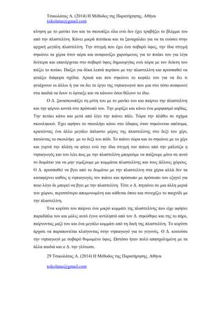 Τσικολάτας Α. (2014) Η Μέθοδος της Παρατήρησης. Αθήνα
tsikolatas@gmail.com
κίνηση με το μανίκι του και τα σκουπίζει όλα ενώ δεν έχει τραβήξει το βλέμμα του
από την πλαστελίνη. Κάνει μικρά πιττάκια και τα ξαναχαλάει για να τα ενώσει στην
αρχική μεγάλη πλαστελίνη. Την στιγμή που έχει ένα σοβαρό ύφος, την ίδια στιγμή
σηκώνει τα χέρια στον αέρα και αναφωνίζει χαρούμενος για το πιτάκι του για λίγα
δεύτερα και επανέρχεται στο σοβαρό ύφος δημιουργίας ενώ τώρα με τον δείκτη του
πιέζει το πιτάκι. Παίζει για δέκα λεπτά περίπου με την πλαστελίνη και προσπαθεί να
φτιάξει διάφορα σχέδια. Αραιά και που σηκώνει το κεφάλι του για να δει τι
φτιάχνουν οι άλλοι ή για να δει το έργο της νηπιαγωγού που μια στο τόσο αναφωνεί
στα παιδιά να δουν τι έφτιαξε και να κάνουν όσοι θέλουν το ίδιο.
Ο Δ. ξανασκουπίζει τη μύτη του με το μανίκι του και παίρνει την πλαστελίνη
και την φέρνει κοντά στο πρόσωπό του. Την μυρίζει και κάνει ένα μορφασμό αηδίας.
Την πετάει κάτω και μετά από λίγο την πιάνει πάλι. Τώρα την πλάθει σε σχήμα
σκουληκιού. Έχει αφήσει το σκουλήκι κάτω στο έδαφος όταν σηκώνεται απότομα,
κρατώντας ένα άλλο μεγάλο άπλαστο μέρος της πλαστελίνης στο δεξί του χέρι,
πατώντας το σκουλήκι με το δεξί του πόδι. Το πιάνει τώρα και το σηκώνει με το χέρι
και γυρνά την πλάτη να φύγει ενώ την ίδια στιγμή τον πιάνει από την μπλούζα η
νηπιαγωγός και του λέει πως με την πλαστελίνη μπορούμε να παίξουμε μόνο σε αυτό
το δωμάτιο για να μην γεμίζουμε με κομμάτια πλαστελίνης και τους άλλους χώρους.
Ο Δ. προσπαθεί να βγει από το δωμάτιο με την πλαστελίνη στα χέρια αλλά δεν τα
καταφέρνει καθώς η νηπιαγωγός τον πιάνει και πρόσωπο με πρόσωπο του εξηγεί για
ποιο λόγο δε μπορεί να βγει με την πλαστελίνη. Τότε ο Δ. πηγαίνει σε μια άλλη μεριά
του χώρου, περισσότερο απομονωμένη και κάθεται όπου και συνεχίζει το παιχνίδι με
την πλαστελίνη.
Ένα κορίτσι του παίρνει ένα μικρό κομμάτι της πλαστελίνης που είχε αφήσει
παραδίπλα του και μόλις αυτό έγινε αντιληπτό από τον Δ. σηκώθηκε και της το πήρε,
παίρνοντας μαζί του και ένα μεγάλο κομμάτι από τη δική της πλαστελίνη. Το κορίτσι
άρχισε να παραπονιέται κλαίγοντας στην νηπιαγωγό για το γεγονός. O Δ. κοιτούσε
την νηπιαγωγό με σοβαρό θυμωμένο ύφος. Ωστόσο ήταν πολύ απασχολημένη με τα
άλλα παιδιά και ο Δ. την γλύτωσε.
29 Τσικολάτας Α. (2014) Η Μέθοδος της Παρατήρησης. Αθήνα
tsikolatas@gmail.com
 