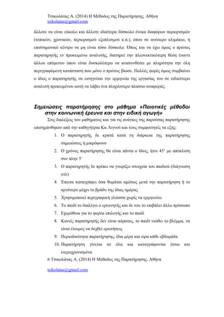 Τσικολάτας Α. (2014) Η Μέθοδος της Παρατήρησης. Αθήνα
tsikolatas@gmail.com
άλλοτε να είναι εύκολο και άλλοτε ιδιαίτερα δύσκολο ένεκα διαφόρων περιορισμών
(τοπικών, χρονικών, περιορισμού εξοπλισμού κ.ά.), όπου σε ανώτερο κλιμάκιο, ή
επιστημονικό κέντρο να μη είναι τόσο δύσκολο. Όπως και να έχει όμως ο πρώτος
παρατηρητής εν προκειμένω αναλυτής, διατηρεί την πλεονεκτικότερη θέση έναντι
άλλου επόμενου όπου είναι δυσκολότερο να ανασυνθέσει με πληρότητα την όλη
περιγραφόμενη κατάσταση που μόνο ο πρώτος βίωσε. Πολλές φορές όμως συμβαίνει
ο ίδιος ο παρατηρητής να εισηγείται την ερμηνεία της εργασίας του σε ειδικότερο
αναλυτή προκειμένου αυτή να λάβει ένα πληρέστερο πλαίσιο αναφοράς.
Σημειώσεις παρατήρησης στο μάθημα «Ποιοτικές μέθοδοι
στην κοινωνική έρευνα και στην ειδική αγωγή»
Στις διαλέξεις του μαθήματος και για τις ανάγκες της παρούσας παρατήρησης
επισημάνθηκαν από την καθηγήτρια Κα Λιγνού και τους συμφοιτητές τα εξής:
1. Ο παρατηρητής δε κρατά κατά τη διάρκεια της παρατήρησης
σημειώσεις ή μικρόφωνο
2. Ο χρόνος παρατήρησης θα είναι πάντα ο ίδιος, ήτοι 45’ με απόκλιση
συν πλην 5΄
3. Ο παρατηρητής δε πρέπει να γνωρίζει στοιχεία του παιδιού (διάγνωση
κτλ)
4. Έπειτα καταγράφει όσα θυμάται αμέσως μετά την παρατήρηση ή το
αργότερο μέχρι το βράδυ της ίδιας ημέρας
5. Χρησιμοποιεί περιγραφική γλώσσα χωρίς να ερμηνεύει
6. Το παιδί το διαλέγει ο ερευνητής και δε του το επιβάλει άλλο πρόσωπο
7. Εχεμύθεια για το φορέα επιλογής και το παιδί
8. Κανείς παρατηρητής δεν είναι αόρατος, το παιδί νιώθει το βλέμμα, να
είναι έτοιμος να δεχθεί ερωτήσεις
9. Περιοδικότητα παρατήρησης, ίδια μέρα και ώρα κάθε εβδομάδα
10. Παρατήρηση γίνεται σε όλα και καταγράφονται έστω και
ετεροχρονισμένα
6 Τσικολάτας Α. (2014) Η Μέθοδος της Παρατήρησης. Αθήνα
tsikolatas@gmail.com
 