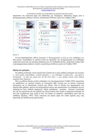 Τσικολάτας Α. (2016) Μελετώντας το κλίμα συνεργασίας μεταξύ παιδιών με ειδικές ανάγκες μέσα από
δραστηριότητες εκπαιδευτικής ρομποτικής. Αθήνα
tsikolatas@gmail.com
2ο Πανελλήνιο Συνέδριο για ην Προώθηση της Εκπαιδευτικής Καινοτομίας
αφορούσαν την ανίχνευση ήχου και απόστασης (με υπερήχους). Διδακτικός στόχος ήταν ο
προγραμματισμός επιπλέον εντολών, περισσότερο σύνθετων, μέσω του Τούβλου NXT.
Εικόνα 3
Η έκτη δραστηριότητα «Φύλλο Εργασίας 6: Προγραμματίζω κι άλλο με τους αισθητήρες του
Μανωλάκη» υλοποιήθηκε σε τριάντα λεπτά και αφορούσε την συναρμολόγηση του αισθητήρα
ανίχνευσης φωτεινής και σκούρας επιφάνειας και τον αισθητήρα πίεσης. Διδακτικός στόχος ήταν
ο προγραμματισμός επιπλέον εντολών, περισσότερο σύνθετων, μέσω του Τούβλου NXT.
Οφέλη και εμπειρίες
Οι μαθητές ανέπτυξαν κοινή τεχνολογική γλώσσα και οι τρείς μαθητές ανέφεραν πως ένιωσαν
«…πολύ ωραία, ξετρελάθηκα», «ωραία εμπειρία», «…με ενδιαφέρει να χτίσω κάτι… μου άρεσε η
συνεργασία… το είχα στο μυαλό μου ότι θα είναι έτσι», «…μου φάνηκε εύκολο αλλά κάποια
κομμάτια ήταν δύσκολα».
Όλοι οι μαθητές έδειξαν μεγάλο ενδιαφέρον στο προγραμματιστικό Τούβλο NXT, μπορούσαν
να προβλέπουν με σχετική ευκολία τη λειτουργία κάθε εντολής και να κάνουν νοητικούς
συνειρμούς για το αποτέλεσμα εντολών που έθεταν. Από το σύνολο των πληροφοριών που
δέχεται κάθε μαθητής, επιλέγει και επεξεργάζεται εκείνες που προσελκύουν το ενδιαφέρον και την
προσοχή του. Στον μαθητή παρέχονται πολλά ερεθίσματα, εργαλεία, οξύνεται η αντίληψή
του για την τεχνολογία και την πρόοδό της. Πηγή γνώσης είναι λοιπόν η εμπειρική αντίληψη, ότι
όλα όσα εγγράφονται στην ψυχή ή στον νου πρέπει να περάσουν οπωσδήποτε μέσα από τις
αισθήσεις (Σιμάτος, 1997). Έγινε εισαγωγή για πρώτη φορά στο ειδικό σχολείο μιας νέας
πρακτικής και παιδαγωγικής προσέγγισης.
Τσικολάτας Α. (2016) Μελετώντας το κλίμα συνεργασίας μεταξύ παιδιών με ειδικές ανάγκες μέσα από
δραστηριότητες εκπαιδευτικής ρομποτικής. Αθήνα
tsikolatas@gmail.com
Πρακτικά Εργασιών synedrio.eepek.gr
 