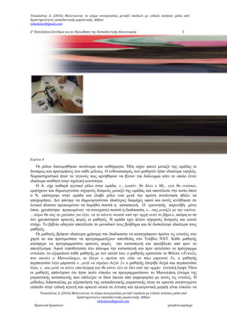 Τσικολάτας Α. (2016) Μελετώντας το κλίμα συνεργασίας μεταξύ παιδιών με ειδικές ανάγκες μέσα από
δραστηριότητες εκπαιδευτικής ρομποτικής. Αθήνα
tsikolatas@gmail.com
2ο
Πανελλήνιο Συνέδριο για ην Προώθηση της Εκπαιδευτικής Καινοτομίας 5
Εικόνα 4
Οι ρόλοι διανεμηθήκαν αυτόνομα και αυθόρμητα. Ήδη είχαν φανεί μεταξύ της ομάδας οι
δυνάμεις και προτιμήσεις του κάθε μέλους. Ο ενθουσιασμός των μαθητών ήταν ιδιαίτερα υψηλός.
Χαρακτηριστικό ήταν το γεγονός πως αρνήθηκαν να βγουν για διάλειμμα κάτι το οποίο έγινε
ιδιαίτερα αισθητό στην σχολική κοινότητα.
Ο Α. είχε καθαρά ηγετικό ρόλο στην ομάδα, «…λοιπόν, θα δίνει ο Με., εγώ θα ενώνω»,
εμψύχωνε και δημιουργούσε ισχυρούς δεσμούς μεταξύ της ομάδας και αποτέλεσε την αιτία όπου
ο Ν. επέστρεψε στην ομάδα και έλαβε ρόλο ενώ μετά την πρώτη συνάντηση ήθελε να
αποχωρήσει. Δεν φάνηκε να δημιουργούνται ιδιαίτερες διαμάχες αφού και αυτές κινήθηκαν σε
λογικό πλαίσιο προκειμένου να δομηθεί σωστά η κατασκευή. Ο ερευνητής παρενέβη μόνο
όπου χρειάστηκε προκειμένου να συνεχιστεί σωστά η διαδικασία, «…σας μοιάζει με την εικόνα;
…τώρα θα σας το χαλάσω για λίγο, να το κάνετε σωστά από την αρχή αυτό το βήμα», ακόμη κι αν
τον χρειάστηκαν αρκετές φορές οι μαθητές. Η ομάδα έχει πλέον ισχυρούς δεσμούς και κοινό
στόχο. Το βιβλίο οδηγιών αποτέλεσε το μοναδικό τους βοήθημα και δε δυσκόλεψε ιδιαίτερα τους
μαθητές.
Οι μαθητές βρήκαν ιδιαίτερα χρήσιμη την διαδικασία να καταγράφουν πρώτα τις εντολές στο
χαρτί αν και προτιμούσαν να προγραμματίζουν απευθείας στο Τούβλο NXT. Κάθε μαθητής
κατάφερε να προγραμματίσει αρκετές φορές την κατασκευή και προέβλεπε από πριν το
αποτέλεσμα. Αφού τοποθετούσε στο πάτωμα την κατασκευή και πριν εκτελέσει το πρόγραμμα
εντολών, το εξομοίωνε κάθε μαθητής με τον εαυτό του, ο μαθητής κρατούσε το Φύλλο «Εντολές
που ακούει ο Μανωλάκης», κι έλεγε «...πρώτα του είπα να πάει μπροστά 5», ο μαθητής
περπατούσε λίγο μπροστά «...μετά να στρίψει δεξιά 2» ο μαθητής έστριβε δεξιά και περπατούσε
λίγο, «...και μετά να κάνει επανάληψη και θα κάνει όλο το ίδιο από την αρχή» (εντολή loop). Όλοι
οι μαθητές απάντησαν ότι ήταν πολύ εύκολο να προγραμματίσουν το Μανωλάκη (όνομα της
ρομποτικής κατασκευής που επέλεξαν οι ίδιοι έπειτα από ψηφοφορία) με αυτές τις εντολές. Η
μέθοδος διδασκαλίας με αξιοποίηση της εκπαιδευτικής ρομποτικής είναι σε αρκετά ανεπτυγμένο
επίπεδο στην ειδική αγωγή και αρκετό υλικό σε έντυπη και ηλεκτρονική μορφή είναι εύκολο να
Τσικολάτας Α. (2016) Μελετώντας το κλίμα συνεργασίας μεταξύ παιδιών με ειδικές ανάγκες μέσα από
δραστηριότητες εκπαιδευτικής ρομποτικής. Αθήνα
tsikolatas@gmail.com
Πρακτικά Εργασιών synedrio.eepek.gr
 