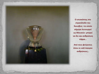 Ο επισκέπτης στο
στρατόπεδο του
Άουσβιτς –το οποίο
σήμερα λειτουργεί
ως Μουσείο- μπορεί
να δει και ανθρώπινη
τέφρα…
Από τους φούρνους
όπου οι ναζί έκαιγαν
ανθρώπους…
 