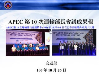 1
APEC 第 10 次運輸部長會議成果報
告
交通部
106 年 10 月 26 日
APEC 第 10 次運輸部長會議於本 (106) 年 10 月 6~8 日在巴布亞紐幾 亞莫士比港內
舉行
 