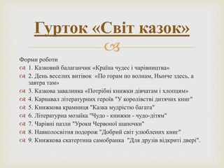 
Форми роботи
 1. Казковий балаганчик «Країна чудес і чарівництва»
 2. День веселих витівок «По горам по волнам, Нынче здесь, а
завтра там»
 3. Казкова завалинка «Потрібні книжки дівчатам і хлопцям»
 4. Карнавал літературних героїв "У королівстві дитячих книг"
 5. Книжкова крамниця "Казка мудрістю багата"
 6. Літературна мозаїка "Чудо - книжки - чудо-дітям"
 7. Чарівні пазли "Уроки Червоної шапочки"
 8. Навколосвітня подорож "Добрий світ улюблених книг"
 9. Книжкова скатертина самобранка "Для друзів відкриті двері".
Гурток «Світ казок»
 