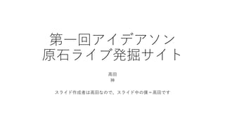 第一回アイデアソン
原石ライブ発掘サイト
高田
神
スライド作成者は高田なので、スライド中の僕＝高田です
 