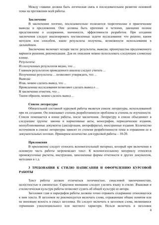 Между главами должна быть логическая связь и последовательное развитие основной
темы на протяжении всей работы.
Заключение
В заключении логично, последовательно излагаются теоретические и практические
выводы и предложения. Они должны быть краткими и четкими, дающими полное
представление о содержании, значимости, эффективности разработок. При создании
заключения следует анализировать поставленные задачи исследования: что решено, каким
методом или способом, какие результаты получены, возможности использования в
дальнейшем.
Заключение включает четыре части: результаты, выводы, преимущества предложенного
варианта решения, рекомендации. Для их описания можно использовать следующие словесные
клише.
Результаты:
Из полученных результатов видно, что ...
Главным результатом проведенного анализа следует считать ...
Полученные результаты ... позволяют утверждать, что ...
Выводы:
Итак, можно сделать вывод, что ...
Проведенные исследования позволяют сделать вывод о ...
В заключение отметим, что ...
Таким образом, можно сделать вывод ...
Список литературы
Обязательной составной курсовой работы является список литературы, использованной
при их создании. Он показывает степень разработанности проблемы и степень ее изученности.
Список помещается в конце работы, после заключения. Литературу в списке объединяют в
следующие группы: законы и нормативные акты, монографии, периодические издания,
неопубликованные документы (диссертации, авторефераты), иностранные издания. Количество
источников в списке литературы зависит от степени разработанности темы и отражении ее в
документальных потоках. Примерное количество для курсовой работы – 10-20.
Приложения
В приложение следует относить вспомогательный материал, который при включении в
основную часть работы загромождает текст. К вспомогательному материалу относятся
промежуточные расчеты, инструкции, заполненные формы отчетности и других документов,
методики и т.д.
3 ТРЕБОВАНИЯ К СТИЛЮ НАПИСАНИЯ И ОФОРМЛЕНИЮ КУРСОВОЙ
РАБОТЫ
Текст работы должен отличаться логичностью, смысловой законченностью,
целостностью и связностью. Серьезное внимание следует уделять языку и стилю. Языковая и
стилистическая культура работы позволяет судить об общей культуре ее автора.
Заголовки глав и параграфов работы должны точно отражать содержание относящегося
к ним текста. В заголовок не рекомендуется включать слова, отражающие общие понятия или
не вносящие ясность в смысл заголовка. Не следует включать в заголовок слова, являющиеся
терминами узкоспециального или местного характера. Нельзя включать в заголовок
4
 