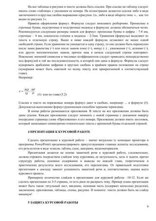 На все таблицы и рисунки в тексте должны быть ссылки. При ссылке на таблицу следует
писать слово «таблица» с указанием ее номера. На иллюстрации делаются ссылки либо в виде
заключенного в круглые скобки выражения «(рисунок 1)», либо в виде оборота типа: «... как это
видно из рисунка 1».
Правила оформления формул. Формулы следует вписывать разборчиво. Прописные и
строчные буквы, надстрочные и подстрочные индексы в формулах должны обозначаться четко.
Рекомендуются следующие размеры знаков для формул: прописные буквы и цифры – 7-8 мм,
строчные – 4 мм, показатели степени и индексы – 2-3мм. Уравнения (формулы) выделяют из
текста в отдельную строку. Выше и ниже каждой формулы оставляют не менее одной
свободной строки. Если уравнение не умещается в одну строку, то оно должно быть перенесено
после знака равенства (=) или после знаков плюс (+), минус (–) , умножения (×), деления (÷),
или других математических знаков, причем знак в начале следующей строки повторяют.
Пояснение значений символов и числовых коэффициентов следует приводить непосредственно
под формулой в той же последовательности, в которой они даны в формуле. Формулы следует
нумеровать арабскими цифрами в круглых скобках в крайнем правом положении на строке
(нумерация может быть сквозной по всему тексту или прикрепленной к соответствующей
главе).
Например:
(1) или по главе (3.2)
Ссылки в тексте на порядковые номера формул дают в скобках, например: ... в формуле (5).
Допускается выполнение формул рукописным способом черными чернилами.
В конце работы размещаются приложения. В тексте на все приложения должны быть
даны ссылки. Каждое приложение следует начинать с новой страницы с указанием наверху
посередине страницы слова «Приложение» и его номера. Приложение должно иметь заголовок,
который записывают симметрично относительно текста с прописной буквы отдельной строкой.
4 ПРЕЗЕНТАЦИЯ К КУРСОВОЙ РАБОТЕ
Сделать презентацию к курсовой работе – значит визуально (с помощью проектора и
программы PowerPoint) продемонстрировать присутствующим главные аспекты исследования,
его результатов в виде тезисов, таблиц, схем, диаграмм, видеоматериалов.
Презентация делается на основе защитной речи к курсовой работе, следовательно,
должна отражать посредством слайдов тему курсовика, ее актуальность, цель и задачи, кратко
структуру работы, основное содержание и выводы по каждой главе, теоретические и
практические результаты всего исследования, его перспективы. От правильной подготовки
презентации к докладу зависит успешность защитной речи и, соответственно, оценка всего
курсового проекта.
Примерное количество слайдов в презентации для курсовой работы –10-12. Если же
сделать презентацию из 3-5 страниц, то есть риск не раскрыть тему. Пример плана презентации
может быть таков: титульный лист, введение, основная часть (содержит несколько разделов),
заключение, приложения, таблицы, схемы, рисунки. И помните: текста должно быть на слайде
минимум!
5 ЗАЩИТА КУРСОВОЙ РАБОТЫ
6
 