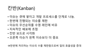 칸반(Բ)
• 이슈는 큐에 쌓이고 개발 프로세스를 단계로 나눔.
• 한번에 진행되는 이슈를 제한
• 이슈의 우선순위를 수영 레인에 비유
• 지속적인 배포에 초점
• 칸반 보드로 시각화
• 오른쪽 이슈가 왼쪽 이슈보다 더 중요
한번에 처리하는 이슈의 수를 제한함으로써 일의 효율성을 증대
 