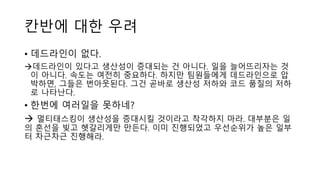 칸반에 대한 우려
• 데드라인이 없다.
데드라인이 있다고 생산성이 증대되는 건 아니다. 일을 늘어뜨리자는 것
이 아니다. 속도는 여전히 중요하다. 하지만 팀원들에게 데드라인으로 압
박하면, 그들은 번아웃된다. 그건 곧바로 생산성 저하와 코드 품질의 저하
로 나타난다.
• 한번에 여러일을 못하네?
 멀티태스킹이 생산성을 증대시킬 것이라고 착각하지 마라. 대부분은 일
의 혼선을 빚고 헷갈리게만 만든다. 이미 진행되었고 우선순위가 높은 일부
터 차근차근 진행해라.
 
