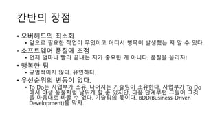 칸반의 장점
• 오버헤드의 최소화
• 앞으로 필요한 작업이 무엇이고 어디서 병목이 발생했는 지 알 수 있다.
• 소프트웨어 품질에 초점
• 언제 얼마나 빨리 끝내는 지가 중요한 게 아니다. 품질을 올리자!
• 행복한 팀
• 규범적이지 않다. 유연하다.
• 우선순위의 변동이 없다.
• To Do는 사업부가 소유, 나머지는 기술팀이 소유한다. 사업부가 To Do
에서 야생 동물처럼 날뛰게 할 순 있지만, 다음 단계부턴 그들이 그것
을 마음대로 바꿀 수 없다. 기술팀의 몫이다. BDD(Business-Driven
Development)를 막자.
 