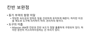 칸반 보완점
• 동기 부여의 함량 미달
• 적당한 속도감과 압박은 팀을 건강하게 유지하게 해준다. 하지만 이것
을 제도와 도구에 의지하지 마라. 관리자의 몫이다.
• 도구의 미흡
• Atlassian JIRA엔 칸반과 칸반 보드가 정말 훌륭하게 구현되어 있다. 하
지만 완전히 커스터마이징하는 건 무리가 있다.
 