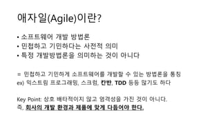 애자일(Agile)이란?
• 소프트웨어 개발 방법론
• 민첩하고 기민하다는 사전적 의미
• 특정 개발방법론을 의미하는 것이 아니다
= 민첩하고 기민하게 소프트웨어를 개발할 수 있는 방법론을 통칭
ex) 익스트림 프로그래밍, 스크럼, 칸반, TDD 등등 많기도 하다
Key Point: 상호 배타적이지 않고 엄격성을 가진 것이 아니다.
즉, 회사의 개발 환경과 제품에 맞게 다듬어야 한다.
 