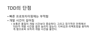 TDD의 단점
• 빠른 프로토타이핑에는 부적함
• 개발 시간이 길어짐
• 보통은 품질이 개발 시간보다 중요하다. 그리고 장기적인 안목에선
TDD가 개발 시간을 결코 늘리지 않는다. 디버깅과 리팩토링을 용이하
게 함으로써 오히려 개발 시간을 줄인다.
 