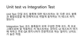 Unit test vs Integration Test
Unit Test: 단일 코드 블록에 대한 테스트하는 것. 다른 코드 블록
과 통합되었을 때 전체적으로 어떻게 동작하는 지 테스트 하지
않는다.
Integration Test: 코드 블록들이 모여 구성한 전체 코드, 즉 프로
그램으로써 잘 작동하는 지 테스트하는 것이다. UI 테스트가 여기
에 속하고 주로 QA 엔지니어가 전문적으로 하는 일이다. 난이도
가 높은 작업.
 