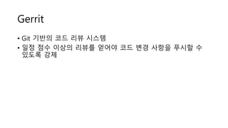 Gerrit
• Git 기반의 코드 리뷰 시스템
• 일정 점수 이상의 리뷰를 얻어야 코드 변경 사항을 푸시할 수
있도록 강제
 