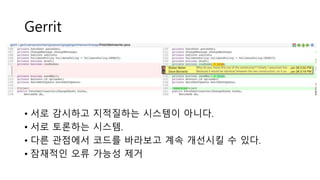 Gerrit
• 서로 감시하고 지적질하는 시스템이 아니다.
• 서로 토론하는 시스템.
• 다른 관점에서 코드를 바라보고 계속 개선시킬 수 있다.
• 잠재적인 오류 가능성 제거
 
