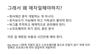 그래서 왜 애자일해야하지?
• 회사에선 혼자 개발하는 게 아니다.
• 유지보수가 가능해야 하고 가독성이 좋아야 한다.
• 버그를 추적하고 체계적으로 관리해야 한다.
• 소프트웨어의 위기 관리, 원인 분석
이런 걸 제한된 비용과 시간안에 해야 한다.
Key Point: 나중에 귀찮지 않고 소프트웨어를 똥으로 만들지 않기 위해 미리
정해진 프로세스에 따라 정갈하게 개발하자!
 