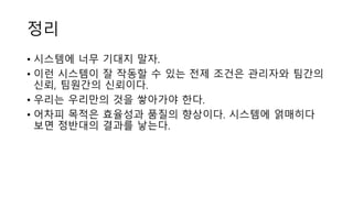 정리
• 시스템에 너무 기대지 말자.
• 이런 시스템이 잘 작동할 수 있는 전제 조건은 관리자와 팀간의
신뢰, 팀원간의 신뢰이다.
• 우리는 우리만의 것을 쌓아가야 한다.
• 어차피 목적은 효율성과 품질의 향상이다. 시스템에 얽매히다
보면 정반대의 결과를 낳는다.
 
