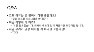 Q&A
• 코드 리뷰는 몇 명이서 하면 좋을까요?
• 같은 코드를 최소 3명은 봐야한다.
• 이걸 어떻게 다 하죠?
• 다 할 필요없습니다. 회사의 규모에 맞게 차근차근 도입하면 됩니다.
• 지금 우리가 당장 해야할 것 하나만 고른다면?
• TDD!
 