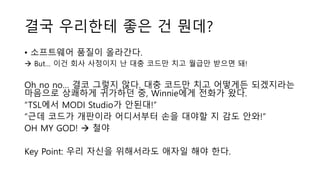 결국 우리한테 좋은 건 뭔데?
• 소프트웨어 품질이 올라간다.
 But… 이건 회사 사정이지 난 대충 코드만 치고 월급만 받으면 돼!
Oh no no… 결코 그렇지 않다. 대충 코드만 치고 어떻게든 되겠지라는
마음으로 상쾌하게 귀가하던 중, Winnie에게 전화가 왔다.
“TSL에서 MODI Studio가 안된대!”
“근데 코드가 개판이라 어디서부터 손을 대야할 지 감도 안와!”
OH MY GOD!  철야
Key Point: 우리 자신을 위해서라도 애자일 해야 한다.
 