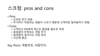 스크럼: pros and cons
• Pros:
• 신속한 위기 대응
• 주기마다 작동하는 제품이 나오기 때문에 고객이랑 말싸움하기 편함
• Cons:
• 고객이나 PM에게 테스트 환경을 별도로 마련
• 끊임없이 반복되는 개발 주기
• 쓸데없이 길어지는 아침 회의
• 시간에 쫓김
Key Point: 개발자도 사람이다.
 