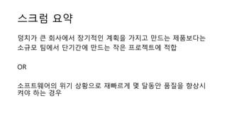 스크럼 요약
덩치가 큰 회사에서 장기적인 계획을 가지고 만드는 제품보다는
소규모 팀에서 단기간에 만드는 작은 프로젝트에 적합
OR
소프트웨어의 위기 상황으로 재빠르게 몇 달동안 품질을 향상시
켜야 하는 경우
 