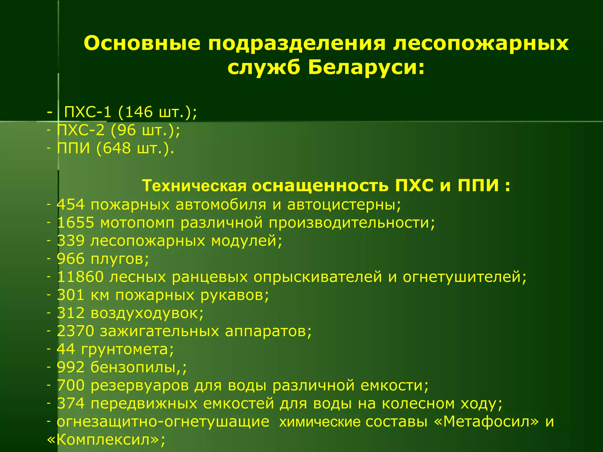 Основные подразделения лесопожарных
служб Беларуси:
- ПХС-1 (146 шт.);
- ПХС-2 (96 шт.);
- ППИ (648 шт.).
Техническая оснащенность ПХС и ППИ :
- 454 пожарных автомобиля и автоцистерны;
- 1655 мотопомп различной производительности;
- 339 лесопожарных модулей;
- 966 плугов;
- 11860 лесных ранцевых опрыскивателей и огнетушителей;
- 301 км пожарных рукавов;
- 312 воздуходувок;
- 2370 зажигательных аппаратов;
- 44 грунтомета;
- 992 бензопилы,;
- 700 резервуаров для воды различной емкости;
- 374 передвижных емкостей для воды на колесном ходу;
- огнезащитно-огнетушащие химические составы «Метафосил» и
«Комплексил»;
 