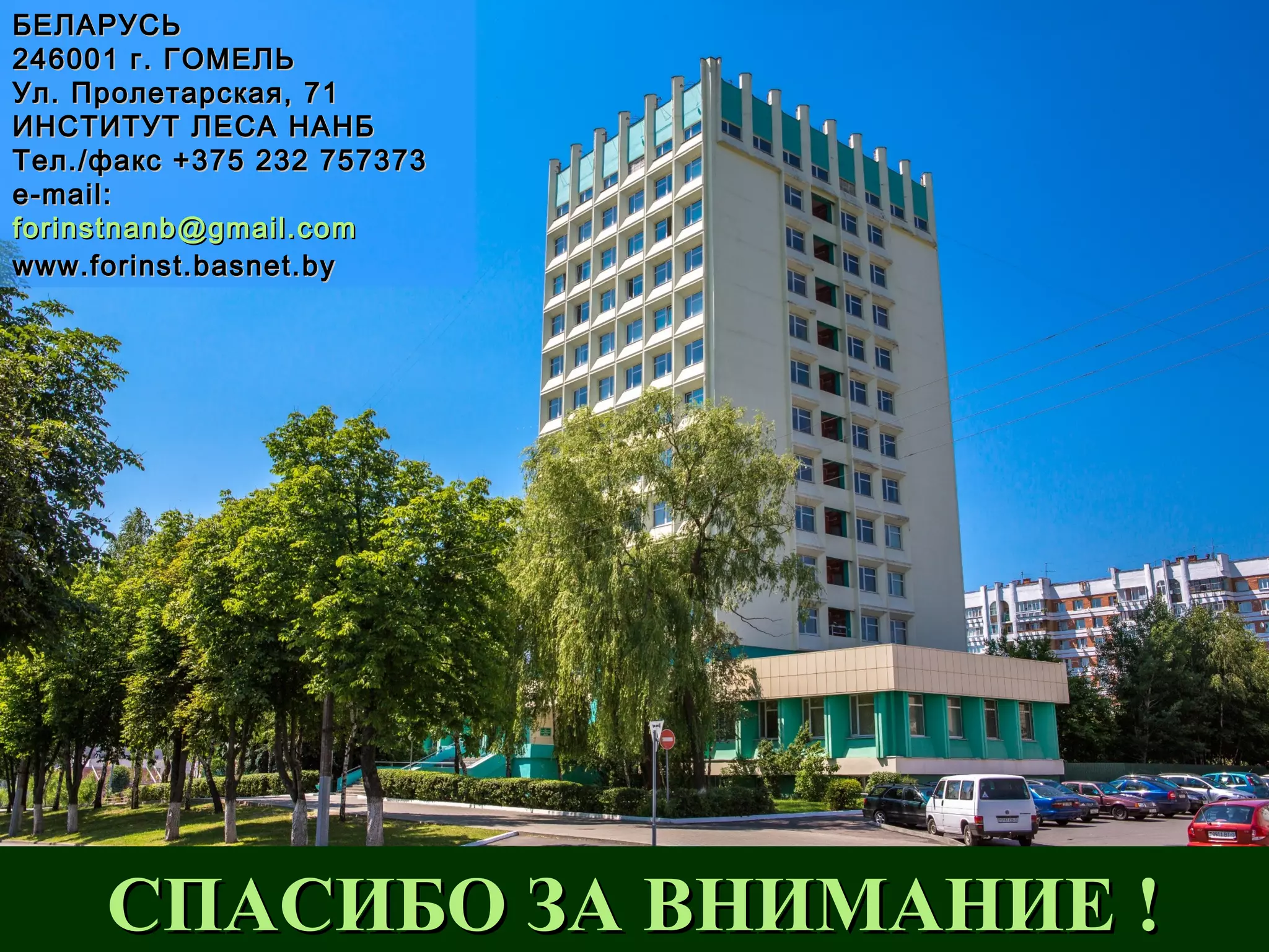 БЕЛАРУСЬБЕЛАРУСЬ
246001 г. ГОМЕЛЬ246001 г. ГОМЕЛЬ
Ул. Пролетарская, 71Ул. Пролетарская, 71
ИНСТИТУТ ЛЕСА НАНБИНСТИТУТ ЛЕСА НАНБ
Тел./факс +375 232 757373Тел./факс +375 232 757373
e-mail:e-mail:
forinstnanb@gmail.comforinstnanb@gmail.com
www.forinst.basnet.bywww.forinst.basnet.by
СПАСИБО ЗА ВНИМАНИЕ !СПАСИБО ЗА ВНИМАНИЕ !
 