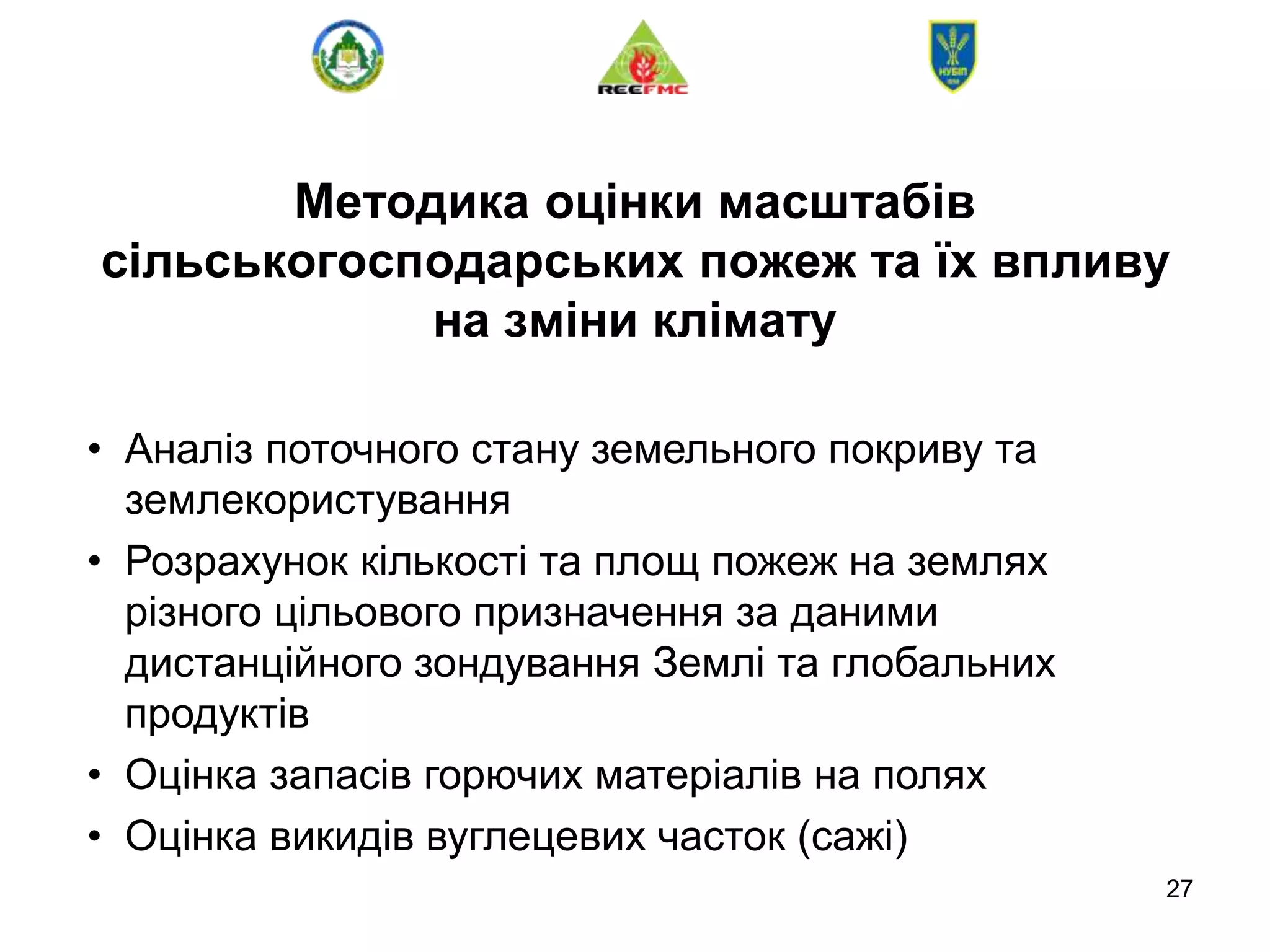 27
Методика оцінки масштабів
сільськогосподарських пожеж та їх впливу
на зміни клімату
• Аналіз поточного стану земельного покриву та
землекористування
• Розрахунок кількості та площ пожеж на землях
різного цільового призначення за даними
дистанційного зондування Землі та глобальних
продуктів
• Оцінка запасів горючих матеріалів на полях
• Оцінка викидів вуглецевих часток (сажі)
 